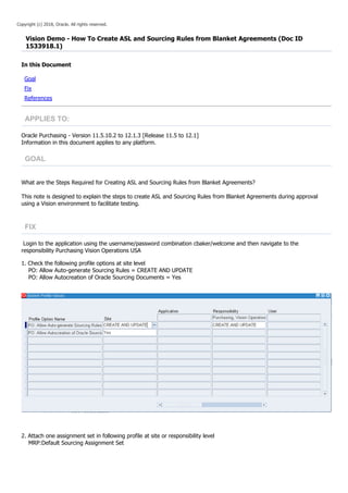 Copyright (c) 2018, Oracle. All rights reserved.
Vision Demo - How To Create ASL and Sourcing Rules from Blanket Agreements (Doc ID
1533918.1)
In this Document
Goal
Fix
References
APPLIES TO:
Oracle Purchasing - Version 11.5.10.2 to 12.1.3 [Release 11.5 to 12.1]
Information in this document applies to any platform.
GOAL
What are the Steps Required for Creating ASL and Sourcing Rules from Blanket Agreements?
This note is designed to explain the steps to create ASL and Sourcing Rules from Blanket Agreements during approval
using a Vision environment to facilitate testing.
FIX
Login to the application using the username/password combination cbaker/welcome and then navigate to the
responsibility Purchasing Vision Operations USA
1. Check the following profile options at site level
PO: Allow Auto-generate Sourcing Rules = CREATE AND UPDATE
PO: Allow Autocreation of Oracle Sourcing Documents = Yes
2. Attach one assignment set in following profile at site or responsibility level
MRP:Default Sourcing Assignment Set
 