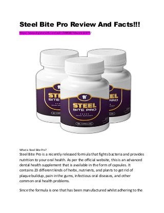 Steel Bite Pro Review And Facts!!!
https://www.digistore24.com/redir/348582/Maverick1977/
What is Steel Bite Pro?
Steel Bite Pro is a recently released formula that fights bacteria and provides
nutrition to your oral health. As per the official website, this is an advanced
dental health supplement that is available in the form of capsules. It
contains 23 different kinds of herbs, nutrients, and plants to get rid of
plaque buildup, pain in the gums, infectious oral diseases, and other
common oral health problems.
Since the formula is one that has been manufactured whilst adhering to the
 