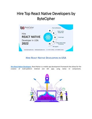 Hire Top React Native Developers by
ByteCipher
HIRE REACT NATIVE DEVELOPERS IN USA
Hire React Native Developers, React Native is a mobile app development framework that allows for the
creation of multi-platform Android and iOS apps using native UI components.
 