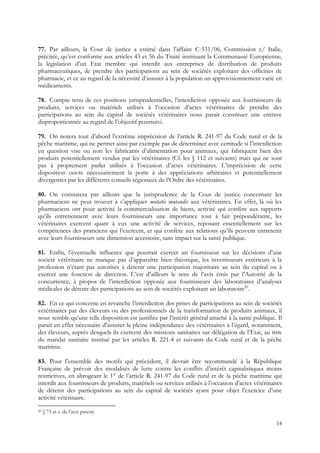 77. Par ailleurs, la Cour de justice a estimé dans l’affaire C-531/06, Commission c/ Italie,
précitée, qu’est conforme aux articles 43 et 56 du Traité instituant la Communauté Européenne,
la législation d’un Etat membre qui interdit aux entreprises de distribution de produits
pharmaceutiques, de prendre des participations au sein de sociétés exploitant des officines de
pharmacie, et ce au regard de la nécessité d’assurer à la population un approvisionnement varié en
médicaments.

78. Compte tenu de ces positions jurisprudentielles, l’interdiction opposée aux fournisseurs de
produits, services ou matériels utilisés à l’occasion d’actes vétérinaires de prendre des
participations au sein du capital de sociétés vétérinaires nous parait constituer une entrave
disproportionnée au regard de l’objectif poursuivi.

79. On notera tout d’abord l’extrême imprécision de l’article R. 241-97 du Code rural et de la
pêche maritime, qui ne permet ainsi par exemple pas de déterminer avec certitude si l’interdiction
en question vise ou non les fabricants d’alimentation pour animaux, qui fabriquent bien des
produits potentiellement vendus par les vétérinaires (Cf. les § 112 et suivants) mais qui ne sont
pas à proprement parler utilisés à l’occasion d’actes vétérinaires. L’imprécision de cette
disposition ouvre nécessairement la porte à des appréciations arbitraires et potentiellement
divergentes par les différents conseils régionaux de l’Ordre des vétérinaires.

80. On constatera par ailleurs que la jurisprudence de la Cour de justice concernant les
pharmaciens ne peut trouver à s’appliquer mutatis mutandis aux vétérinaires. En effet, là où les
pharmaciens ont pour activité la commercialisation de biens, activité qui confère aux rapports
qu’ils entretiennent avec leurs fournisseurs une importance tout à fait prépondérante, les
vétérinaires exercent quant à eux une activité de services, reposant essentiellement sur les
compétences des praticiens qui l’exercent, et qui confère aux relations qu’ils peuvent entretenir
avec leurs fournisseurs une dimension accessoire, sans impact sur la santé publique.

81. Enfin, l’éventuelle influence que pourrait exercer un fournisseur sur les décisions d’une
société vétérinaire ne manque pas d’apparaître bien théorique, les investisseurs extérieurs à la
profession n’étant pas autorisés à détenir une participation majoritaire au sein du capital ou à
exercer une fonction de direction. C’est d’ailleurs le sens de l’avis émis par l’Autorité de la
concurrence, à propos de l’interdiction opposée aux fournisseurs des laboratoires d’analyses
médicales de détenir des participations au sein de sociétés exploitant un laboratoire20.

82. En ce qui concerne en revanche l’interdiction des prises de participations au sein de sociétés
vétérinaires par des éleveurs ou des professionnels de la transformation de produits animaux, il
nous semble qu’une telle disposition est justifiée par l’intérêt général attaché à la santé publique. Il
parait en effet nécessaire d’assurer la pleine indépendance des vétérinaires à l’égard, notamment,
des éleveurs, auprès desquels ils exercent des missions sanitaires sur délégation de l’Etat, au titre
du mandat sanitaire institué par les articles R. 221-4 et suivants du Code rural et de la pêche
maritime.

83. Pour l’ensemble des motifs qui précèdent, il devrait être recommandé à la République
Française de prévoir des modalités de lutte contre les conflits d’intérêt capitalistiques moins
restrictives, en abrogeant le 1° de l’article R. 241-97 du Code rural et de la pêche maritime qui
interdit aux fournisseurs de produits, matériels ou services utilisés à l’occasion d’actes vétérinaires
de détenir des participations au sein du capital de sociétés ayant pour objet l’exercice d’une
activité vétérinaire.
20   § 73 et s. de l’avis précité

                                                                                                     14
 