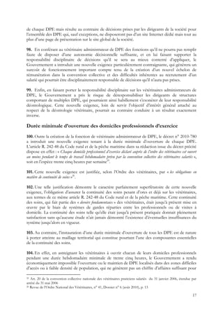 de chaque DPE mais résulte au contraire de décisions prises par les dirigeants de la société pour
l’ensemble des DPE qui, sauf exceptions, ne disposeront pas d’un site Internet dédié mais tout au
plus d’une page de présentation sur le site global de la société.

98. En conférant au vétérinaire administrateur de DPE des fonctions qu’il ne pourra pas remplir
faute de disposer d’une autonomie décisionnelle suffisante, et en lui faisant supporter la
responsabilité disciplinaire de décisions qu’il se sera au mieux contenté d’appliquer, le
Gouvernement a introduit une nouvelle exigence particulièrement contraignante, qui génèrera un
surcoût de fonctionnement important compte tenu de la création d’un nouvel échelon de
rémunération dans la convention collective et des difficultés inhérentes au recrutement d’un
salarié qui pourrait être disciplinairement responsable de décisions qu’il n’aura pas prises.

99. Enfin, en faisant porter la responsabilité disciplinaire sur les vétérinaires administrateurs de
DPE, le Gouvernement a pris le risque de déresponsabiliser les dirigeants de structures
comportant de multiples DPE, qui pourraient ainsi habillement s’exonérer de leur responsabilité
déontologique. Cette nouvelle exigence, loin de servir l’objectif d’intérêt général attaché au
respect de la déontologie vétérinaire, pourrait au contraire conduire à un résultat exactement
inverse.

Durée minimale d’ouverture des domiciles professionnels d’exercice
100. Outre la création de la fonction de vétérinaire administrateur de DPE, le décret n° 2010-780
a introduit une nouvelle exigence tenant à la durée minimale d’ouverture de chaque DPE.
L’article R. 242-48 du Code rural et de la pêche maritime dans sa rédaction issue du décret précité
dispose en effet : « Chaque domicile professionnel d’exercice déclaré auprès de l’ordre des vétérinaires est ouvert
au moins pendant le temps de travail hebdomadaire prévu par la convention collective des vétérinaires salariés »,
soit en l’espèce trente cinq heures par semaine25.

101. Cette nouvelle exigence est justifiée, selon l’Ordre des vétérinaires, par « les obligations en
matière de continuité de soins »26.

102. Une telle justification démontre le caractère parfaitement superfétatoire de cette nouvelle
exigence, l’obligation d’assurer la continuité des soins pesant d’ores et déjà sur les vétérinaires,
aux termes de ce même article R. 242-48 du Code rural et de la pêche maritime. Cette continuité
des soins, qui fait partie des « devoirs fondamentaux » des vétérinaires, était jusqu’à présent mise en
œuvre par le biais de systèmes de gardes réparties entre les professionnels ou de visites à
domicile. La continuité des soins telle qu’elle était jusqu'à présent pratiquée donnait pleinement
satisfaction sans qu’aucune étude n’ait jamais démontré l’existence d’éventuelles insuffisances du
système jusqu’alors en vigueur.

103. Au contraire, l’instauration d’une durée minimale d’ouverture de tous les DPE est de nature
à porter atteinte au maillage territorial qui constitue pourtant l’une des composantes essentielles
de la continuité des soins.

104. En effet, en astreignant les vétérinaires à ouvrir chacun de leurs domiciles professionnels
pendant une durée hebdomadaire minimale de trente cinq heures, le Gouvernement a rendu
économiquement impossible l’ouverture ou le maintien de DPE localisés dans des zones difficiles
d’accès ou à faible densité de population, qui ne génèrent pas un chiffre d’affaires suffisant pour

25 Art. 20 de la convention collective nationale des vétérinaires praticiens salariés du 31 janvier 2006, étendue par
arrêté du 31 mai 2006
26 Revue de l’Ordre National des Vétérinaires, n° 41, Dossier n° 6 (août 2010), p. 13


                                                                                                                  17
 