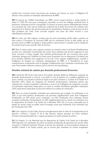 justifier leur ouverture trente cinq heures par semaine, qui s’ajoute en outre à l’obligation d’y
affecter à titre exclusif un vétérinaire administrateur de DPE.

105. En privant de viabilité économique ces DPE ouverts jusqu’à présent à temps partiel, le
décret n° 2020-780 aura pour conséquence inévitable un recul du maillage territorial dont la
profession vétérinaire pouvait s’enorgueillir. Ce faisant, la mesure portera indéniablement atteinte
à la continuité des soins, qui ne résulte pas seulement de la durée d’ouverture des cabinets mais
également de la distance que doivent parcourir les propriétaires d’animaux avant de pouvoir leur
faire prodiguer des soins. Cette nouvelle exigence aura donc des effets inverses à ceux
officiellement recherchés.

106. En outre, une telle exigence, compte tenu du coût économique qu’elle induit, constitue un
frein sérieux à l’ouverture de nouveaux DPE par les vétérinaires d’ores et déjà établis, qui ne
peuvent ouvrir un DPE secondaire à temps partiel et ainsi mesurer à moindre coût la réceptivité
du marché local à cette nouvelle offre de services.

107. Dans le même esprit, cette exigence constitue un obstacle majeur à la liberté d’établissement
reconnu aux vétérinaires ressortissants des autres Etats membres qui devront supporter le coût
d’une ouverture à temps complet d’un domicile professionnel dès son ouverture alors qu’un
vétérinaire étranger qui s’établirait en France pour la première fois ne disposerait à l’évidence pas
de la clientèle suffisante pour supporter un tel coût. Cette exigence supplémentaire, cumulée à
l’obligation de désigner un vétérinaire administrateur de DPE et à l’interdiction de toute
communication commerciale rend en pratique l’établissement d’un vétérinaire ressortissant d’un
autre Etat membre tellement coûteux, qu’il en devient très hypothétique.

Nombre minimal de salariés par domicile professionnel d’exercice
108. L’article R. 242-54 du Code rural et de la pêche maritime définit les différentes catégories de
domiciles professionnels et renvoie à un arrêté le soin de préciser les « conditions applicables aux
locaux, matériels et au personnel en fonction de l'espèce ou des espèces d'animaux ». L’article 4 de l’arrêté du 4
décembre 2003, relatif aux catégories de domiciles professionnels vétérinaires précise que
s’agissant des « centres hospitaliers vétérinaires », ceux-ci ont l’obligation de comporter au moins
six vétérinaires équivalents temps plein ; en outre, le nombre d’auxiliaires spécialisés vétérinaires
(ASV) équivalents temps plein ne peut être inférieur au nombre de vétérinaires.

109. Ainsi, un centre hospitalier vétérinaire qui comporterait, par exemple, six vétérinaires et six
ASV, et qui serait désireux d’embaucher une personne supplémentaire serait dans l’obligation
d’embaucher un ASV plutôt qu’un vétérinaire ; en effet, l’embauche d’un vétérinaire l’aurait
contraint à embaucher simultanément un ASV supplémentaire pour se mettre en conformité avec
les dispositions de l’article 4 de l’arrêté du 4 décembre 2003. Or, il est peu contestable que la
qualité du service rendu au public serait d’avantage accrue par l’embauche d’un vétérinaire que
par l’embauche d’un ASV.

110. Cette exigence n’a fait l’objet d’aucun assouplissement dans le cadre de la transposition de la
directive « services » ; l’article 15 de la dite directive impose pourtant aux Etats membres
d’évaluer la proportionnalité des « exigences qui imposent un nombre minimum de salariés ».

111. En l’espèce, il a été démontré que les dispositions de l’article 4 de l’arrêté du 4 décembre
2003 imposent aux vétérinaires des choix en matière d’embauche de personnel qui ont des effets
contraires à l’objectif recherché. Partant, il devrait être demandé au Gouvernement français de
modifier l’article 4 de l’arrêté précité, qui ne devrait plus astreindre les centres hospitaliers

                                                                                                               18
 