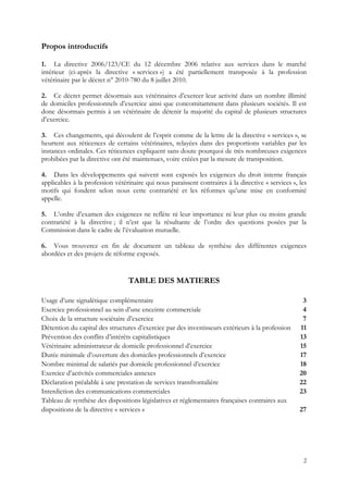 Propos introductifs

1. La directive 2006/123/CE du 12 décembre 2006 relative aux services dans le marché
intérieur (ci-après la directive « services ») a été partiellement transposée à la profession
vétérinaire par le décret n° 2010-780 du 8 juillet 2010.

2. Ce décret permet désormais aux vétérinaires d’exercer leur activité dans un nombre illimité
de domiciles professionnels d’exercice ainsi que concomitamment dans plusieurs sociétés. Il est
donc désormais permis à un vétérinaire de détenir la majorité du capital de plusieurs structures
d’exercice.

3. Ces changements, qui découlent de l’esprit comme de la lettre de la directive « services », se
heurtent aux réticences de certains vétérinaires, relayées dans des proportions variables par les
instances ordinales. Ces réticences expliquent sans doute pourquoi de très nombreuses exigences
prohibées par la directive ont été maintenues, voire créées par la mesure de transposition.

4. Dans les développements qui suivent sont exposés les exigences du droit interne français
applicables à la profession vétérinaire qui nous paraissent contraires à la directive « services », les
motifs qui fondent selon nous cette contrariété et les réformes qu’une mise en conformité
appelle.

5. L’ordre d’examen des exigences ne reflète ni leur importance ni leur plus ou moins grande
contrariété à la directive ; il n’est que la résultante de l’ordre des questions posées par la
Commission dans le cadre de l’évaluation mutuelle.

6. Vous trouverez en fin de document un tableau de synthèse des différentes exigences
abordées et des projets de réforme exposés.


                                 TABLE DES MATIERES

Usage d’une signalétique complémentaire                                                              3
Exercice professionnel au sein d’une enceinte commerciale                                            4
Choix de la structure sociétaire d’exercice                                                          7
Détention du capital des structures d’exercice par des investisseurs extérieurs à la profession     11
Prévention des conflits d’intérêts capitalistiques                                                  13
Vétérinaire administrateur de domicile professionnel d’exercice                                     15
Durée minimale d’ouverture des domiciles professionnels d’exercice                                  17
Nombre minimal de salariés par domicile professionnel d’exercice                                    18
Exercice d’activités commerciales annexes                                                           20
Déclaration préalable à une prestation de services transfrontalière                                 22
Interdiction des communications commerciales                                                        23
Tableau de synthèse des dispositions législatives et réglementaires françaises contraires aux
dispositions de la directive « services »                                                           27




                                                                                                     2
 