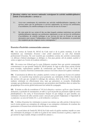 3. Questions relatives aux mesures nationales restreignant les activités multidisciplinaires
   (article 25 de la directive « services »)


   3.1.      Avez-vous connaissance de restrictions aux activités multidisciplinaires imposées à des
             services autres que les professions et services réglementés, les services de certification,
             d’accréditation, de contrôle technique et les services de test ou d’essais ?


   3.2.      De votre point de vue, existe-t-il des cas dans lesquels certaines restrictions aux activités
             multidisciplinaires imposées aux professions réglementés ou aux services de certification,
             d’accréditation, de contrôle technique et aux services de tests ou d’essais ne sont pas
             nécessaires pour assurer l’indépendance et/ou l’impartialité des prestataires ou pourraient
             être remplacés par des exigences moins contraignantes ?



Exercice d’activités commerciales annexes
112. Aux termes de l’article R. 242-62 du Code rural et de la pêche maritime, il est fait
interdiction aux vétérinaires d’exercer « toute activité commerciale » au sein d’un domicile
professionnel d’exercice. Ne sont toutefois pas considérées comme des activités commerciales
« la délivrance d’aliments physiologiques ou diététiques et, d’une façon générale, celle des produits, matériels et
services en rapport avec l’exercice de la médecine vétérinaire ».

113. On notera tout d’abord que la vente d’aliments constitue bien une activité commerciale,
contrairement à ce que postule l’article R. 242-62 précité. Il s’agit en effet d’une activité d’achat
pour revendre, expressément qualifiée de commerciale par l’article L. 110-1 du Code de
commerce. L’exercice d’activités commerciales annexes n’est donc absent de la sphère vétérinaire.

114. L’autorisation de délivrer des « produits, matériels et services en rapport avec l’exercice de la médecine
vétérinaire » est toutefois trop restrictive pour permettre aux vétérinaires d’offrir à leur clientèle
des services tels que par exemple le toilettage des animaux, dont le lien avec l’exercice de la
médecin vétérinaire est effectivement ténu, mais qui présentent en revanche d’indéniables
synergies qui profiteraient aux consommateurs, qui pourraient ainsi bénéficier dans un même lieu
géographique d’un service global intéressant leur animal de compagnie.

115. Il résulte en effet du considérant n° 101 de la directive « services » qu’il est « dans l’intérêt des
destinataires, en particulier des consommateurs, de veiller à ce qu’il soit possible aux prestataires d’offrir des services
pluridisciplinaires ». En outre, le Gouvernement français n’a pas indiqué en quoi interdire aux
vétérinaires d’exercer de telles activités serait « nécessaire pour garantir l’indépendance et l’impartialité de
ces professions » au sens de l’article 25, 1., a) de la directive « services ».

116. A défaut d’autoriser les vétérinaires à exercer eux-mêmes une telle activité, il devrait être à
tout le moins permis aux entreprises de toilettage et aux entreprises vétérinaires de conclure des
partenariats et d’exercer leurs activités dans des locaux communs.

117. Le second alinéa de l’article R. 242-62 du Code rural et la pêche maritime interdit en outre
aux vétérinaires de pratiquer « la collecte ou la gestion de tous contrats d’assurance en général, y compris ceux
qui couvrent les risques maladie, chirurgie ou mortalité des animaux ».


                                                                                                                        20
 