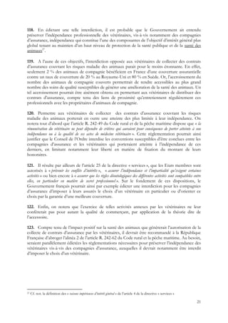 118. En édictant une telle interdiction, il est probable que le Gouvernement ait entendu
préserver l’indépendance professionnelle des vétérinaires, vis-à-vis notamment des compagnies
d’assurance, indépendance qui constitue l’une des composantes de l’objectif d’intérêt général plus
global tenant au maintien d’un haut niveau de protection de la santé publique et de la santé des
animaux27.

119. A l’aune de ces objectifs, l’interdiction opposée aux vétérinaires de collecter des contrats
d’assurance couvrant les risques maladie des animaux parait pour le moins étonnante. En effet,
seulement 2 % des animaux de compagnie bénéficient en France d’une couverture assurantielle
contre un taux de couverture de 20 % au Royaume-Uni et 80 % en Suède. Or, l’accroissement du
nombre des animaux de compagnie couverts permettrait de rendre accessibles au plus grand
nombre des soins de qualité susceptibles de générer une amélioration de la santé des animaux. Un
tel accroissement pourrait être aisément obtenu en permettant aux vétérinaires de distribuer des
contrats d’assurance, compte tenu des liens de proximité qu’entretiennent régulièrement ces
professionnels avec les propriétaires d’animaux de compagnie.

120. Permettre aux vétérinaires de collecter des contrats d’assurance couvrant les risques
maladie des animaux porterait en outre une atteinte des plus limitée à leur indépendance. On
notera tout d’abord que l’article R. 242-49 du Code rural et de la pêche maritime dispose que « la
rémunération du vétérinaire ne peut dépendre de critères qui auraient pour conséquence de porter atteinte à son
indépendance ou à la qualité de ses actes de médecine vétérinaire ». Cette réglementation pourrait ainsi
justifier que le Conseil de l’Ordre interdise les conventions susceptibles d’être conclues entre les
compagnies d’assurance et les vétérinaires qui porteraient atteinte à l’indépendance de ces
derniers, en limitant notamment leur liberté en matière de fixation du montant de leurs
honoraires.

121. Il résulte par ailleurs de l’article 25 de la directive « services », que les Etats membres sont
autorisés à « prévenir les conflits d’intérêts », « assurer l’indépendance et l’impartialité qu’exigent certaines
activités » ou bien encore à « assurer que les règles déontologiques des différentes activités sont compatibles entre
elles, en particulier en matière de secret professionnel ». Sur le fondement de ces dispositions, le
Gouvernement français pourrait ainsi par exemple édicter une interdiction pour les compagnies
d’assurance d’imposer à leurs assurés le choix d’un vétérinaire en particulier ou d’orienter ce
choix par la garantie d’une meilleure couverture.

122. Enfin, on notera que l’exercice de telles activités annexes par les vétérinaires ne leur
confèrerait pas pour autant la qualité de commerçant, par application de la théorie dite de
l’accessoire.

123. Compte tenu de l’impact positif sur la santé des animaux que génèrerait l’autorisation de la
collecte de contrats d’assurance par les vétérinaires, il devrait être recommandé à la République
Française d’abroger l’alinéa 2 de l’article R. 242-62 du Code rural et la pêche maritime. Au besoin,
seraient parallèlement édictées les règlementations nécessaires pour préserver l’indépendance des
vétérinaires vis-à-vis des compagnies d’assurance, auxquelles il devrait notamment être interdit
d’imposer le choix d’un vétérinaire.




27   Cf. not. la définition des « raisons impérieuses d’intérêt général » de l’article 4 de la directive « services »

                                                                                                                        21
 