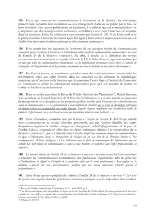 135. En ce qui concerne les communications à destination de la clientèle, les vétérinaires
peuvent faire connaître leur installation ou leur changement d’adresse au public par le biais de
trois insertions dans quatre publications au maximum, à condition que ces communications ne
comportent que des renseignements sommaires, semblables à ceux dont l’insertion est autorisée
dans les annuaires. Enfin, les vétérinaires sont autorisés par l’article R. 242-76 du Code rural et de
la pêche maritime à informer les clients ayant fait appel à leurs services depuis moins d’un an, « de
l’utilité d’une intervention de médecine préventive ou d’un traitement systématique ».

136. Il ne saurait être tiré argument de l’existence de ces quelques modes de communication
autorisés pour conclure à l’absence « d’interdiction totale visant les communications commerciales » au sens
de l’article 24 de la directive « services ». En effet, il résulte de la définition des termes
« communication commerciale », exposée à l’article 4, 12) de ladite directive, que « ne constituent pas
en tant que telles des communications commerciales : a) les informations permettant l’accès direct à l’activité de
l’entreprise, de l’organisation ou de la personne, notamment un nom de domaine ou une adresse électronique ».

137. En d’autres termes, ne constituent pas selon nous des communications commerciales les
informations telles que celles insérées dans les annuaires ou les éléments de signalétiques
extérieurs, qui n’ont pour seule fonction que de permettre l’accès direct à l’activité de l’entreprise
en fournissant au public les informations indispensables pour qu’il soit possible de rentrer en
contact et localiser un professionnel.

138. Dans un article paru dans la Revue de l’Ordre National des Vétérinaires30, Michel Baussier,
Vice-président du Conseil Supérieur de l’Ordre des Vétérinaires, et à ce titre associé au processus
de transposition de la directive par les pouvoirs publics, justifie ainsi l’absence de « libéralisation des
règles de communication » : « Le gouvernement a tout simplement considéré que le Code de déontologie vétérinaire
en vigueur n’était pas incompatible avec ladite directive, laquelle s’oppose simplement aux interdictions totales de
publicité. Effectivement, on y chercherait en vain une interdiction totale de toute publicité… »

139. Cette affirmation, contredite tant par la lettre et l’esprit de l’article R. 242-70 qui interdit
toute communication au service d’intérêts personnels, que par l’analyse détaillée des autres
dispositions régissant la matière, marque un changement radical d’appréciation de la part de
l’Ordre. Celui-ci constatait en effet dans ses fiches techniques relatives à la transposition de la
directive « services »31, que « le dispositif actuel n’est plus adapté aux nouveaux moyens de communication »,
et que « l’information loyale et transparente de l’usager est un axe fort de la Directive Services ». Par
conséquence, l’Ordre indiquait : « Un vétérinaire aura le droit de communiquer des informations sur son
activité par tout moyen de communication si celles-ci sont honnêtes et conformes aux règles professionnelles en
vigueur ».

140. Le second alinéa de l’article 24 de la directive « services » autorise certes les Etats membres
à encadrer les communications commerciales des professions réglementées afin de préserver
« l’indépendance, la dignité et l’intégrité de la profession ainsi que le secret professionnel ». Les règles en la
matière « doivent être non discriminatoires, justifiées par une raison impérieuse d’intérêt général et
proportionnées ».

141. Saisie d’une question préjudicielle relative à l’article 24 de la directive « services »32, la Cour
de justice sera appelée dans les prochaines semaines à indiquer si cette disposition doit conduire

30 Revue de l’Ordre National des Vétérinaires, n° 41, août 2010, p. 8
31 Ces fiches techniques sont disponibles en ligne sur le site Internet de l’Ordre dédié à la transposition de la directive
« services » ; les règles en matière de communication font l’objet de la fiche technique n° 4 (http://www.directive-
services.veterinaire.fr/iso_album/fiche_n_4.pdf).
32 Affaires C-119/09


                                                                                                                        24
 