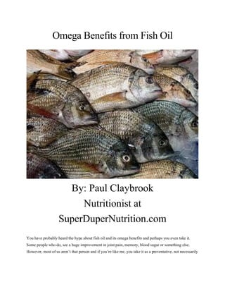 Omega Benefits from Fish Oil
By: Paul Claybrook
Nutritionist at
SuperDuperNutrition.com
You have probably heard the hype about fish oil and its omega benefits and perhaps you even take it.
Some people who do, see a huge improvement in joint pain, memory, blood sugar or something else.
However, most of us aren’t that person and if you’re like me, you take it as a preventative, not necessarily
 