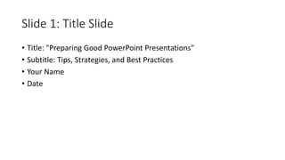 Slide 1: Title Slide
• Title: "Preparing Good PowerPoint Presentations"
• Subtitle: Tips, Strategies, and Best Practices
• Your Name
• Date
 
