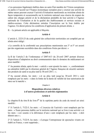N° 2789 ‐ Projet de loi portant diverses dispositions d'adaptation de ...       http://www.assemblee‐nationale.fr/13/projets/pl2789.asp


            « Les personnes légalement établies dans un autre État membre de l’Union européenne
            ou partie à l’accord sur l’Espace économique européen pour y exercer une activité de
            même nature peuvent exercer l’activité d’évaluation mentionnée au troisième alinéa de
            façon temporaire et occasionnelle sur le territoire national sous réserve du respect du
            cahier des charges précité et de la déclaration préalable de leur activité à l’Agence
            nationale de l’évaluation et de la qualité des établissements et services sociaux et
            médico-sociaux. Cette déclaration entraîne l’inscription sur la liste établie par
            l’agence. Un décret précise les conditions d’application du présent alinéa. »
            II. – Le présent article est applicable à Mayotte.
                                                                 Article 4
            L’article L. 2223-23 du code général des collectivités territoriales est complété par un
            alinéa ainsi rédigé :
            « Le contrôle de la conformité aux prescriptions mentionnées aux 3° et 5° est assuré
            par des organismes accrédités dans des conditions fixées par décret. »
                                                                 Article 5
            Le II de l’article 2 de l’ordonnance n° 2007-613 du 26 avril 2007 portant diverses
            dispositions d’adaptation au droit communautaire dans le domaine du médicament est
            ainsi modifié :
            1° Au premier alinéa, après le mot : « article » sont ajoutés les mots : « , conformément
            au calendrier établi par le directeur général de l’Agence française de sécurité sanitaire
            des produits de santé et au plus tard le 30 avril 2011. » ;
            2° Au second alinéa, les mots : « et au plus tard jusqu’au 30 avril 2011 » sont
            remplacés par les mots : « dans la limite de la durée de validité de leur autorisation de
            mise sur le marché ».
                                                                  Chapitre II

                                              Dispositions diverses relatives
                                      à d’autres professions et activités réglementées
                                                                 Article 6

            Le chapitre II du titre II du livre Ier de la septième partie du code du travail est ainsi
            modifié :
            1° À l’article L. 7122-3, les mots : « L’exercice de l’activité » sont remplacés par les
            mots : « Toute personne établie sur le territoire national qui se livre à une activité » et
            les mots : « est soumis à la délivrance d’une » sont remplacés par les mots : « doit
            détenir une » ;
            2° À l’article L. 7122-9, les mots : « Lorsque l’entrepreneur de spectacles vivants est
            établi en France, » sont supprimés ;



11 sur 15                                                                                                             21/09/2010 09:09
 