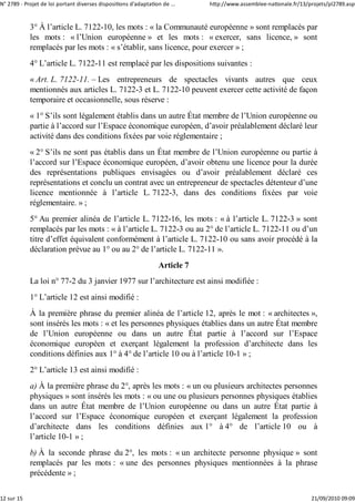 N° 2789 ‐ Projet de loi portant diverses dispositions d'adaptation de ...    http://www.assemblee‐nationale.fr/13/projets/pl2789.asp


            3° À l’article L. 7122-10, les mots : « la Communauté européenne » sont remplacés par
            les mots : « l’Union européenne » et les mots : « exercer, sans licence, » sont
            remplacés par les mots : « s’établir, sans licence, pour exercer » ;
            4° L’article L. 7122-11 est remplacé par les dispositions suivantes :
            « Art. L. 7122-11. – Les entrepreneurs de spectacles vivants autres que ceux
            mentionnés aux articles L. 7122-3 et L. 7122-10 peuvent exercer cette activité de façon
            temporaire et occasionnelle, sous réserve :
            « 1° S’ils sont légalement établis dans un autre État membre de l’Union européenne ou
            partie à l’accord sur l’Espace économique européen, d’avoir préalablement déclaré leur
            activité dans des conditions fixées par voie réglementaire ;
            « 2° S’ils ne sont pas établis dans un État membre de l’Union européenne ou partie à
            l’accord sur l’Espace économique européen, d’avoir obtenu une licence pour la durée
            des représentations publiques envisagées ou d’avoir préalablement déclaré ces
            représentations et conclu un contrat avec un entrepreneur de spectacles détenteur d’une
            licence mentionnée à l’article L. 7122-3, dans des conditions fixées par voie
            réglementaire. » ;
            5° Au premier alinéa de l’article L. 7122-16, les mots : « à l’article L. 7122-3 » sont
            remplacés par les mots : « à l’article L. 7122-3 ou au 2° de l’article L. 7122-11 ou d’un
            titre d’effet équivalent conformément à l’article L. 7122-10 ou sans avoir procédé à la
            déclaration prévue au 1° ou au 2° de l’article L. 7122-11 ».
                                                                 Article 7
            La loi n° 77-2 du 3 janvier 1977 sur l’architecture est ainsi modifiée :
            1° L’article 12 est ainsi modifié :
            À la première phrase du premier alinéa de l’article 12, après le mot : « architectes »,
            sont insérés les mots : « et les personnes physiques établies dans un autre État membre
            de l’Union européenne ou dans un autre État partie à l’accord sur l’Espace
            économique européen et exerçant légalement la profession d’architecte dans les
            conditions définies aux 1° à 4° de l’article 10 ou à l’article 10-1 » ;
            2° L’article 13 est ainsi modifié :
            a) À la première phrase du 2°, après les mots : « un ou plusieurs architectes personnes
            physiques » sont insérés les mots : « ou une ou plusieurs personnes physiques établies
            dans un autre État membre de l’Union européenne ou dans un autre État partie à
            l’accord sur l’Espace économique européen et exerçant légalement la profession
            d’architecte dans les conditions définies aux 1° à 4° de l’article 10 ou à
            l’article 10-1 » ;
            b) À la seconde phrase du 2°, les mots : « un architecte personne physique » sont
            remplacés par les mots : « une des personnes physiques mentionnées à la phrase
            précédente » ;

12 sur 15                                                                                                          21/09/2010 09:09
 