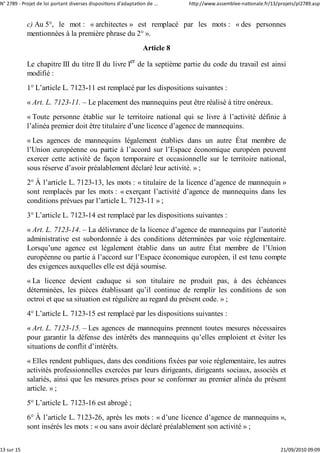 N° 2789 ‐ Projet de loi portant diverses dispositions d'adaptation de ...    http://www.assemblee‐nationale.fr/13/projets/pl2789.asp


            c) Au 5°, le mot : « architectes » est remplacé par les mots : « des personnes
            mentionnées à la première phrase du 2° ».
                                                                 Article 8

            Le chapitre III du titre II du livre Ier de la septième partie du code du travail est ainsi
            modifié :
            1° L’article L. 7123-11 est remplacé par les dispositions suivantes :
            « Art. L. 7123-11. – Le placement des mannequins peut être réalisé à titre onéreux.
            « Toute personne établie sur le territoire national qui se livre à l’activité définie à
            l’alinéa premier doit être titulaire d’une licence d’agence de mannequins.
            « Les agences de mannequins légalement établies dans un autre État membre de
            l’Union européenne ou partie à l’accord sur l’Espace économique européen peuvent
            exercer cette activité de façon temporaire et occasionnelle sur le territoire national,
            sous réserve d’avoir préalablement déclaré leur activité. » ;
            2° À l’article L. 7123-13, les mots : « titulaire de la licence d’agence de mannequin »
            sont remplacés par les mots : « exerçant l’activité d’agence de mannequins dans les
            conditions prévues par l’article L. 7123-11 » ;
            3° L’article L. 7123-14 est remplacé par les dispositions suivantes :
            « Art. L. 7123-14. – La délivrance de la licence d’agence de mannequins par l’autorité
            administrative est subordonnée à des conditions déterminées par voie réglementaire.
            Lorsqu’une agence est légalement établie dans un autre État membre de l’Union
            européenne ou partie à l’accord sur l’Espace économique européen, il est tenu compte
            des exigences auxquelles elle est déjà soumise.
            « La licence devient caduque si son titulaire ne produit pas, à des échéances
            déterminées, les pièces établissant qu’il continue de remplir les conditions de son
            octroi et que sa situation est régulière au regard du présent code. » ;
            4° L’article L. 7123-15 est remplacé par les dispositions suivantes :
            « Art. L. 7123-15. – Les agences de mannequins prennent toutes mesures nécessaires
            pour garantir la défense des intérêts des mannequins qu’elles emploient et éviter les
            situations de conflit d’intérêts.
            « Elles rendent publiques, dans des conditions fixées par voie réglementaire, les autres
            activités professionnelles exercées par leurs dirigeants, dirigeants sociaux, associés et
            salariés, ainsi que les mesures prises pour se conformer au premier alinéa du présent
            article. » ;
            5° L’article L. 7123-16 est abrogé ;
            6° À l’article L. 7123-26, après les mots : « d’une licence d’agence de mannequins »,
            sont insérés les mots : « ou sans avoir déclaré préalablement son activité » ;


13 sur 15                                                                                                          21/09/2010 09:09
 