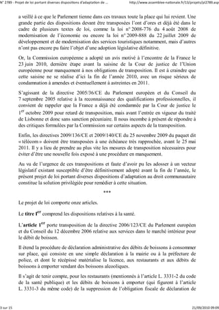 N° 2789 ‐ Projet de loi portant diverses dispositions d'adaptation de ...   http://www.assemblee‐nationale.fr/13/projets/pl2789.asp


            a veillé à ce que le Parlement tienne dans ces travaux toute la place qui lui revient. Une
            grande partie des dispositions devant être transposées l’ont d’ores et déjà été dans le
            cadre de plusieurs textes de loi, comme la loi n° 2008-776 du 4 août 2008 de
            modernisation de l’économie ou encore la loi n° 2009-888 du 22 juillet 2009 de
            développement et de modernisation des services touristiques notamment, mais d’autres
            n’ont pas encore pu faire l’objet d’une adoption législative définitive.
            Or, la Commission européenne a adopté un avis motivé à l’encontre de la France le
            23 juin 2010, dernière étape avant la saisine de la Cour de justice de l’Union
            européenne pour manquement à nos obligations de transposition. Il est à craindre que
            cette saisine ne se réalise d’ici la fin de l’année 2010, avec un risque sérieux de
            condamnation à amendes et éventuellement à astreintes en 2011.
            S’agissant de la directive 2005/36/CE du Parlement européen et du Conseil du
            7 septembre 2005 relative à la reconnaissance des qualifications professionnelles, il
            convient de rappeler que la France a déjà été condamnée par la Cour de justice le
            1er octobre 2009 pour retard de transposition, mais avant l’entrée en vigueur du traité
            de Lisbonne et donc sans sanction pécuniaire. Il nous incombe à présent de répondre à
            des critiques formulées par la Commission sur certains aspects de la transposition.
            Enfin, les directives 2009/136/CE et 2009/140/CE du 25 novembre 2009 du paquet dit
            « télécom » doivent être transposées à une échéance très rapprochée, avant le 25 mai
            2011. Il y a lieu de prendre au plus vite les mesures de transposition nécessaires pour
            éviter d’être une nouvelle fois exposé à une procédure en manquement.
            Au vu de l’urgence de ces transpositions et faute d’avoir pu les adosser à un vecteur
            législatif existant susceptible d’être définitivement adopté avant la fin de l’année, le
            présent projet de loi portant diverses dispositions d’adaptation au droit communautaire
            constitue la solution privilégiée pour remédier à cette situation.
                                                                     ***
            Le projet de loi comporte onze articles.

            Le titre Ier comprend les dispositions relatives à la santé.

            L’article 1er porte transposition de la directive 2006/123/CE du Parlement européen
            et du Conseil du 12 décembre 2006 relative aux services dans le marché intérieur pour
            le débit de boisson.
            Il étend la procédure de déclaration administrative des débits de boissons à consommer
            sur place, qui consiste en une simple déclaration à la mairie ou à la préfecture de
            police, et dont le récépissé matérialise la licence, aux restaurants et aux débits de
            boissons à emporter vendant des boissons alcooliques.
            Il s’agit de tenir compte, pour les restaurants (mentionnés à l’article L. 3331-2 du code
            de la santé publique) et les débits de boissons à emporter (qui figurent à l’article
            L. 3331-3 du même code) de la suppression de l’obligation fiscale de déclaration de


3 sur 15                                                                                                          21/09/2010 09:09
 