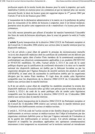 N° 2789 ‐ Projet de loi portant diverses dispositions d'adaptation de ...   http://www.assemblee‐nationale.fr/13/projets/pl2789.asp


            profession auprès de la recette locale des douanes pour la vente à emporter, qui seule
            matérialise l’entrée en exercice pour ces commerces et qui ne reposait plus sur aucune
            nécessité fiscale, le droit de licence ayant été supprimé depuis le 1er janvier 2003 par
            l’article 27 de la loi de finances pour 2003.
            L’instauration de la déclaration administrative à la mairie ou à la préfecture de police
            pour les restaurants et les débits de boissons à emporter, dont il est donné récépissé,
            permettra ainsi de palier cette suppression et de « matérialiser » la licence pour lesdits
            commerces.
            Une telle mesure permettra par ailleurs d’encadrer de manière harmonisée l’ensemble
            des lieux de vente de boissons alcooliques, dans le souci de garantir la santé et l’ordre
            publics.
            L’article 2 porte transposition de la directive 2006/123/CE du Parlement européen et
            du Conseil du 12 décembre 2006 relative aux services dans le marché intérieur pour les
            dispositifs médicaux.
            Le I de cet article a pour objet de garantir le principe de reconnaissance mutuelle
            vis-à-vis des dispositifs médicaux dont les certificats de conformité ont été délivrés par
            des organismes agrées dans d’autres États membres de la communauté européenne,
            conformément aux directives communautaires applicables à ces produits (90/385/CEE
            et 93/42/CEE modifiées). En effet, l’actuel article L. 5211-3 du code de la santé
            publique dispose que la certification de conformité nécessaire à la mise sur le marché
            national des dispositifs médicaux est établie par le fabricant lui-même ou par les
            organismes désignés par l’Agence française de sécurité sanitaire des produits de santé
            (AFSSAPS), et omet ainsi de reconnaître la certification établie par les organismes
            désignés par les autres États membres. Il s’agit donc de rendre cette législation
            compatible avec les dispositions de la directive 2006/123/CE du 12 décembre 2006
            relative aux services dans le marché intérieur.
            Le II de cet article a pour objet de simplifier les modalités encadrant la revente des
            dispositifs médicaux d’occasion telles qu’elles sont prévues par le troisième alinéa de
            l’article L. 5212-1 du code de la santé publique afin de rendre cette législation
            compatible avec les dispositions de la directive 2006/123/CE du 12 décembre 2006
            relative aux services dans le marché intérieur.
            L’article 3 porte transposition de la directive 2006/123/CE du Parlement européen et
            du Conseil du 12 décembre 2006 relative aux services dans le marché intérieur pour
            l’évaluation des établissements sociaux et médico-sociaux.
            L’article L. 312-8 du code de l’action sociale et des familles dispose que l’activité des
            établissements et services sociaux et médico-sociaux fait l’objet d’évaluations par des
            organismes extérieurs habilités pour ce faire par l’Agence nationale de l’évaluation et
            de la qualité des établissements et services sociaux. Cet article aménage ainsi ce
            dispositif et simplifie les procédures applicables aux opérateurs communautaires
            intervenant à titre temporaire ou occasionnel sur le territoire national en introduisant


4 sur 15                                                                                                          21/09/2010 09:09
 