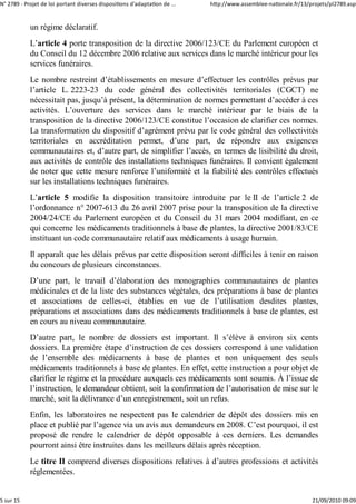 N° 2789 ‐ Projet de loi portant diverses dispositions d'adaptation de ...   http://www.assemblee‐nationale.fr/13/projets/pl2789.asp


            un régime déclaratif.
            L’article 4 porte transposition de la directive 2006/123/CE du Parlement européen et
            du Conseil du 12 décembre 2006 relative aux services dans le marché intérieur pour les
            services funéraires.
            Le nombre restreint d’établissements en mesure d’effectuer les contrôles prévus par
            l’article L. 2223-23 du code général des collectivités territoriales (CGCT) ne
            nécessitait pas, jusqu’à présent, la détermination de normes permettant d’accéder à ces
            activités. L’ouverture des services dans le marché intérieur par le biais de la
            transposition de la directive 2006/123/CE constitue l’occasion de clarifier ces normes.
            La transformation du dispositif d’agrément prévu par le code général des collectivités
            territoriales en accréditation permet, d’une part, de répondre aux exigences
            communautaires et, d’autre part, de simplifier l’accès, en termes de lisibilité du droit,
            aux activités de contrôle des installations techniques funéraires. Il convient également
            de noter que cette mesure renforce l’uniformité et la fiabilité des contrôles effectués
            sur les installations techniques funéraires.
            L’article 5 modifie la disposition transitoire introduite par le II de l’article 2 de
            l’ordonnance n° 2007-613 du 26 avril 2007 prise pour la transposition de la directive
            2004/24/CE du Parlement européen et du Conseil du 31 mars 2004 modifiant, en ce
            qui concerne les médicaments traditionnels à base de plantes, la directive 2001/83/CE
            instituant un code communautaire relatif aux médicaments à usage humain.
            Il apparaît que les délais prévus par cette disposition seront difficiles à tenir en raison
            du concours de plusieurs circonstances.
            D’une part, le travail d’élaboration des monographies communautaires de plantes
            médicinales et de la liste des substances végétales, des préparations à base de plantes
            et associations de celles-ci, établies en vue de l’utilisation desdites plantes,
            préparations et associations dans des médicaments traditionnels à base de plantes, est
            en cours au niveau communautaire.
            D’autre part, le nombre de dossiers est important. Il s’élève à environ six cents
            dossiers. La première étape d’instruction de ces dossiers correspond à une validation
            de l’ensemble des médicaments à base de plantes et non uniquement des seuls
            médicaments traditionnels à base de plantes. En effet, cette instruction a pour objet de
            clarifier le régime et la procédure auxquels ces médicaments sont soumis. À l’issue de
            l’instruction, le demandeur obtient, soit la confirmation de l’autorisation de mise sur le
            marché, soit la délivrance d’un enregistrement, soit un refus.
            Enfin, les laboratoires ne respectent pas le calendrier de dépôt des dossiers mis en
            place et publié par l’agence via un avis aux demandeurs en 2008. C’est pourquoi, il est
            proposé de rendre le calendrier de dépôt opposable à ces derniers. Les demandes
            pourront ainsi être instruites dans les meilleurs délais après réception.
            Le titre II comprend diverses dispositions relatives à d’autres professions et activités
            réglementées.


5 sur 15                                                                                                          21/09/2010 09:09
 