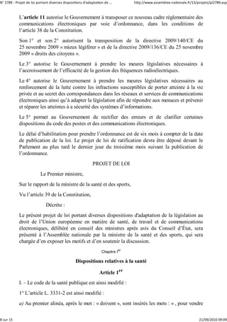 N° 2789 ‐ Projet de loi portant diverses dispositions d'adaptation de ...        http://www.assemblee‐nationale.fr/13/projets/pl2789.asp


            L’article 11 autorise le Gouvernement à transposer ce nouveau cadre réglementaire des
            communications électroniques par voie d’ordonnance, dans les conditions de
            l’article 38 de la Constitution.
            Son 1° et son 2° autorisent la transposition de la directive 2009/140/CE du
            25 novembre 2009 « mieux légiférer » et de la directive 2009/136/CE du 25 novembre
            2009 « droits des citoyens ».
            Le 3° autorise le Gouvernement à prendre les meures législatives nécessaires à
            l’accroissement de l’efficacité de la gestion des fréquences radioélectriques.
            Le 4° autorise le Gouvernement à prendre les meures législatives nécessaires au
            renforcement de la lutte contre les infractions susceptibles de porter atteinte à la vie
            privée et au secret des correspondances dans les réseaux et services de communications
            électroniques ainsi qu’à adapter la législation afin de répondre aux menaces et prévenir
            et réparer les atteintes à a sécurité des systèmes d’informations.
            Le 5° permet au Gouvernement de rectifier des erreurs et de clarifier certaines
            dispositions du code des postes et des communications électroniques.
            Le délai d’habilitation pour prendre l’ordonnance est de six mois à compter de la date
            de publication de la loi. Le projet de loi de ratification devra être déposé devant le
            Parlement au plus tard le dernier jour du troisième mois suivant la publication de
            l’ordonnance.
                                                            PROJET DE LOI
                          Le Premier ministre,
            Sur le rapport de la ministre de la santé et des sports,
            Vu l’article 39 de la Constitution,
                             Décrète :
            Le présent projet de loi portant diverses dispositions d'adaptation de la législation au
            droit de l’Union européenne en matière de santé, de travail et de communications
            électroniques, délibéré en conseil des ministres après avis du Conseil d’État, sera
            présenté à l’Assemblée nationale par la ministre de la santé et des sports, qui sera
            chargée d’en exposer les motifs et d’en soutenir la discussion.
                                                                  Chapitre Ier

                                                 Dispositions relatives à la santé

                                                                Article 1er
            I. – Le code de la santé publique est ainsi modifié :
            1° L’article L. 3331-2 est ainsi modifié :
            a) Au premier alinéa, après le mot : « doivent », sont insérés les mots : « , pour vendre

8 sur 15                                                                                                               21/09/2010 09:09
 