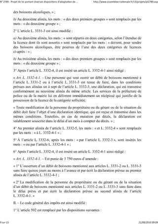 N° 2789 ‐ Projet de loi portant diverses dispositions d'adaptation de ...   http://www.assemblee‐nationale.fr/13/projets/pl2789.asp


            des boissons alcooliques, » ;
            b) Au deuxième alinéa, les mots : « des deux premiers groupes » sont remplacés par les
            mots : « du deuxième groupe » ;
            2° L’article L. 3331-3 est ainsi modifié :
            a) Au deuxième alinéa, les mots : « sont répartis en deux catégories, selon l’étendue de
            la licence dont ils sont assortis » sont remplacés par les mots : « doivent, pour vendre
            des boissons alcooliques, être pourvus de l’une des deux catégories de licences
            ci-après : » ;
            b) Au troisième alinéa, les mots : « des deux premiers groupes » sont remplacés par les
            mots : « du deuxième groupe » ;
            3° Après l’article L. 3332-4, il est inséré un article L. 3332-4-1 ainsi rédigé :
            « Art. L. 3332-4-1. – Une personne qui veut ouvrir un débit de boissons mentionné à
            l’article L. 3331-2 ou à l’article L. 3331-3 est tenue de faire, dans les conditions
            prévues aux alinéas un à sept de l’article L. 3332-3, une déclaration, qui est transmise
            conformément au neuvième alinéa du même article. Les services de la préfecture de
            police ou de la mairie lui en délivrent immédiatement un récépissé qui justifie de la
            possession de la licence de la catégorie sollicitée.
            « Toute modification de la personne du propriétaire ou du gérant ou de la situation du
            débit doit faire l’objet d’une déclaration identique, qui est reçue et transmise dans les
            mêmes conditions. Toutefois, en cas de mutation par décès, la déclaration est
            valablement souscrite dans le délai d’un mois à compter du décès. » ;
            4° Au premier alinéa de l’article L. 3332-5, les mots : « et L. 3332-4 » sont remplacés
            par les mots : « à L. 3332-4-1 » ;
            5° À l’article L. 3332-6, après les mots : « par l’article L. 3332-3 », sont insérés les
            mots : « ou par l’article L. 3332-4-1 » ;
            6° Après l’article L. 3352-4, il est inséré un article L. 3352-4-1 ainsi rédigé :
            « Art. L. 3352-4-1. – Est punie de 3 750 euros d’amende :
            « 1° L’ouverture d’un débit de boissons mentionné aux articles L. 3331-2 ou L. 3331-3
            sans faire quinze jours au moins à l’avance et par écrit la déclaration prévue au premier
            alinéa de l’article L. 3332-4-1 ;
            « 2° La modification de la personne du propriétaire ou du gérant ou de la situation
            d’un débit de boissons mentionné aux articles L. 3331-2 ou L. 3331-3 sans faire dans
            le délai prévu et par écrit la déclaration prévue au second alinéa de l’article
            L. 3332-4-1. »
            II. – Le code général des impôts est ainsi modifié :
            1° L’article 502 est remplacé par les dispositions suivantes :


9 sur 15                                                                                                          21/09/2010 09:09
 
