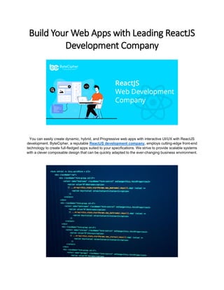 Build Your Web Apps with Leading ReactJS
Development Company
You can easily create dynamic, hybrid, and Progressive web apps with interactive UI/UX with ReactJS
development. ByteCipher, a reputable ReactJS development company, employs cutting-edge front-end
technology to create full-fledged apps suited to your specifications. We strive to provide scalable systems
with a clever composable design that can be quickly adapted to the ever-changing business environment.
 