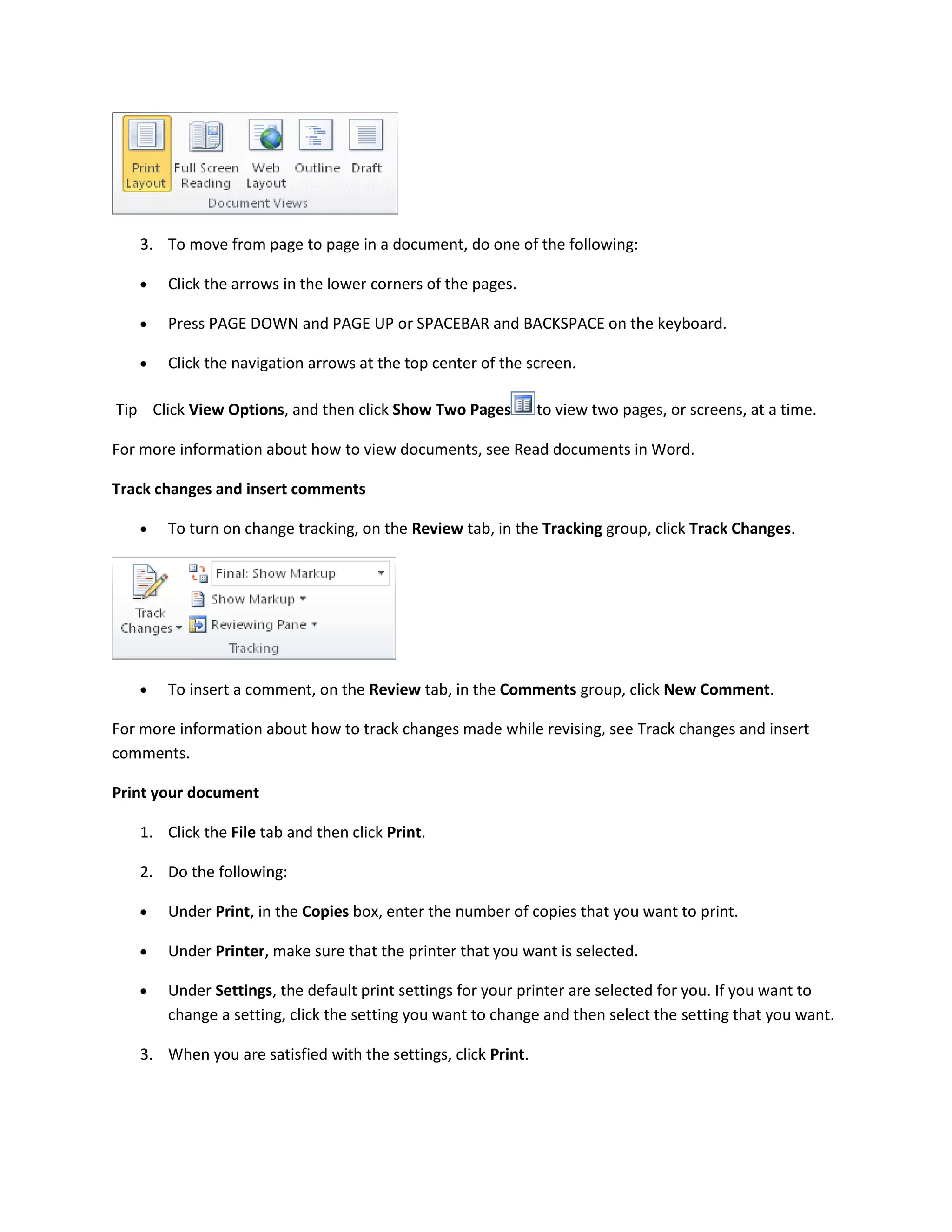 3. To move from page to page in a document, do one of the following:

       Click the arrows in the lower corners of the pages.

       Press PAGE DOWN and PAGE UP or SPACEBAR and BACKSPACE on the keyboard.

       Click the navigation arrows at the top center of the screen.

Tip Click View Options, and then click Show Two Pages          to view two pages, or screens, at a time.

For more information about how to view documents, see Read documents in Word.

Track changes and insert comments

       To turn on change tracking, on the Review tab, in the Tracking group, click Track Changes.




       To insert a comment, on the Review tab, in the Comments group, click New Comment.

For more information about how to track changes made while revising, see Track changes and insert
comments.

Print your document

   1. Click the File tab and then click Print.

   2. Do the following:

       Under Print, in the Copies box, enter the number of copies that you want to print.

       Under Printer, make sure that the printer that you want is selected.

       Under Settings, the default print settings for your printer are selected for you. If you want to
       change a setting, click the setting you want to change and then select the setting that you want.

   3. When you are satisfied with the settings, click Print.
 