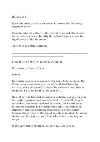 Document 1
Read this primary source document to answer the following
questions below.
Consider who the author is, the context (time and place), and
the intended audience. Identify the author's argument and the
significance of the document.
Answer in complete sentences.
_____________________________________________________
____________________________________
From Justice Robert A. Jackson, Dissent in
Korematsu v. United States
(1944)
Korematsu was born on our soil, of parents born in Japan. The
Constitution makes him a citizen of the United States by
nativity, and a citizen of California by residence. No claim is
made that he is not loyal to this country....
Now, if any fundamental assumption underlies our system, it is
that guilt is personal and not inheritable. Even if all of one’s
antecedents had been convicted of treason, the Constitution
forbids its penalties to be visited upon him... But here is an
attempt to make an otherwise innocent act a crime merely
because this prisoner is the son of parents as to whom he had no
choice, and belongs to a race from which there is no way to
resign...
In the very nature of things, military decisions are not
 