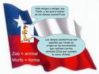 Hola amigos y amigas, soy
            Timón, y les quiero hablar
            de las danzas zoomórficas




                     Las danzas zoomórficas son
                        aquellas que tienen su
                      origen en los movimientos
                         que realizan ciertos
                     animales (Zoo) por ejemplo
• Zoo = animal             la cueca chilena.

• Morfo = forma
 