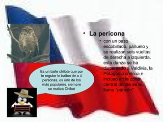 • La pericona
                                   • con un paso
                                     escobillado, pañuelo y
                                     se realizan seis vueltas
                                     de derecha a izquierda.
                                     esta danza se ha
                                     dispersado a Valdivia, la
Es un baile chilote que por
lo regular lo bailan de a 4
                                     Patagonia chilena e
 personas, es uno de los             incluso en la zona
 más populares. siempre              central donde se le
     se realiza Chiloé               llama "pericón".
 