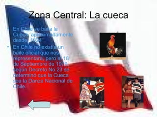 Zona Central: La cueca
• En Chile se baila la
  Cueca, aproximadamente
  desde 1824
• En Chile no existía un
  baile oficial que nos
  representara, pero el 18
  de Septiembre de 1979,
  según Decreto No 23 se
  determinó que la Cueca
  sea la Danza Nacional de
  Chile.
 