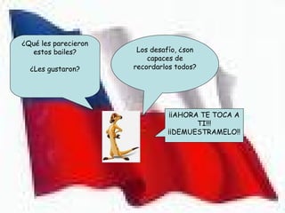 ¿Qué les parecieron
  estos bailes?        Los desafío, ¿son
                          capaces de
  ¿Les gustaron?      recordarlos todos?




                                ¡¡AHORA TE TOCA A
                                       TI!!!
                               ¡¡DEMUESTRAMELO!!
 