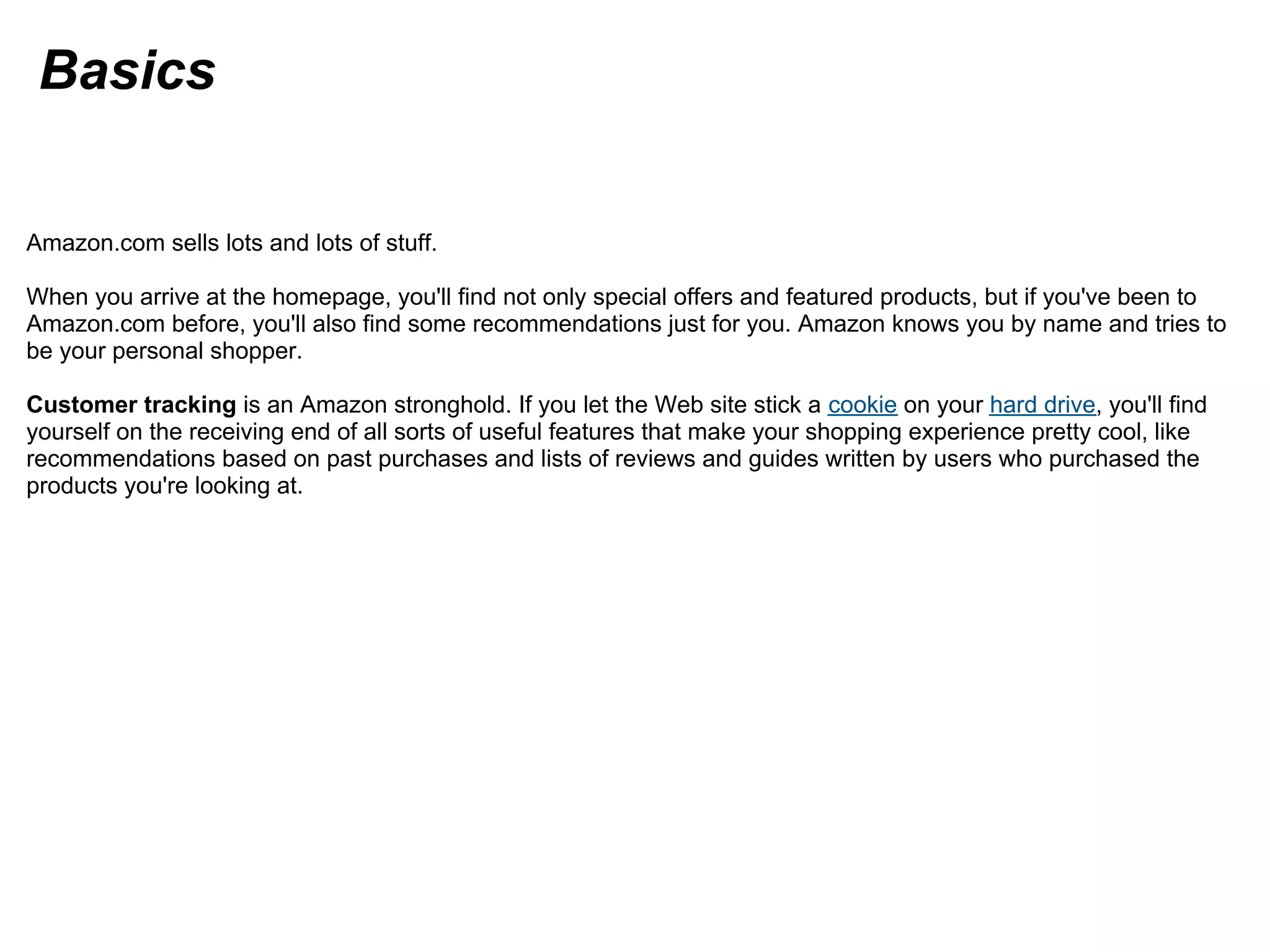 Basics
Amazon.com sells lots and lots of stuff.
When you arrive at the homepage, you'll find not only special offers and featured products, but if you've been to
Amazon.com before, you'll also find some recommendations just for you. Amazon knows you by name and tries to
be your personal shopper.
Customer tracking is an Amazon stronghold. If you let the Web site stick a cookie on your hard drive, you'll find
yourself on the receiving end of all sorts of useful features that make your shopping experience pretty cool, like
recommendations based on past purchases and lists of reviews and guides written by users who purchased the
products you're looking at.
 