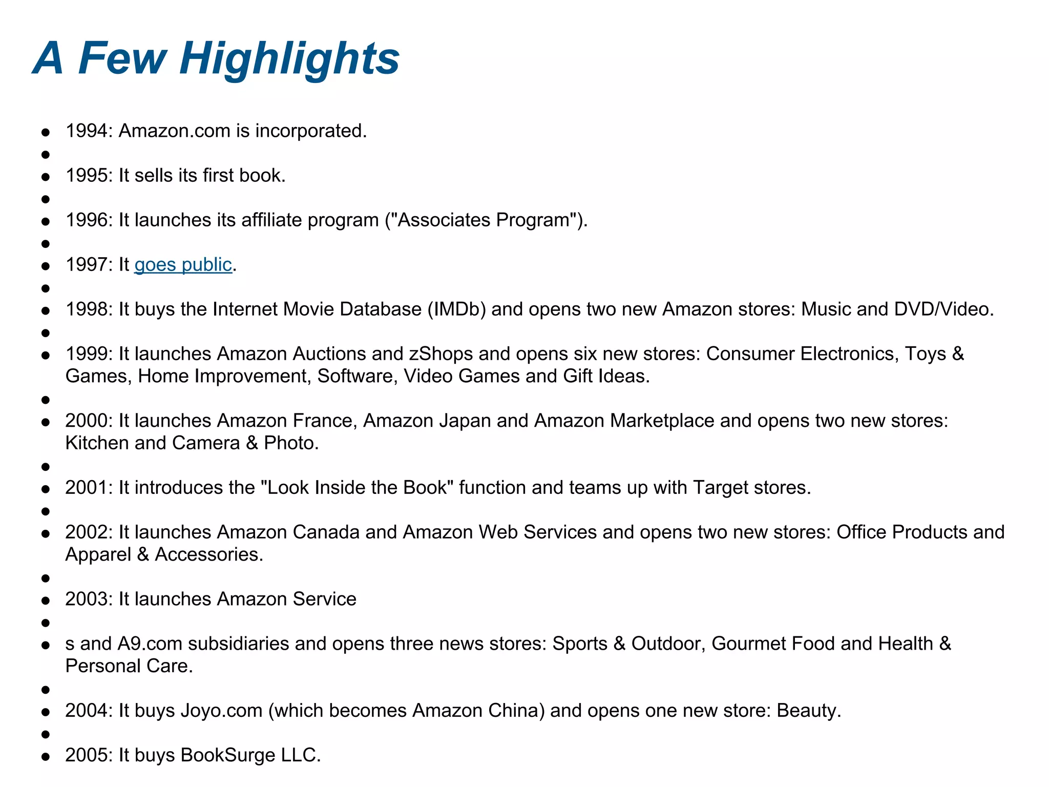A Few Highlights
1994: Amazon.com is incorporated.
1995: It sells its first book.
1996: It launches its affiliate program ("Associates Program").
1997: It goes public.
1998: It buys the Internet Movie Database (IMDb) and opens two new Amazon stores: Music and DVD/Video.
1999: It launches Amazon Auctions and zShops and opens six new stores: Consumer Electronics, Toys &
Games, Home Improvement, Software, Video Games and Gift Ideas.
2000: It launches Amazon France, Amazon Japan and Amazon Marketplace and opens two new stores:
Kitchen and Camera & Photo.
2001: It introduces the "Look Inside the Book" function and teams up with Target stores.
2002: It launches Amazon Canada and Amazon Web Services and opens two new stores: Office Products and
Apparel & Accessories.
2003: It launches Amazon Service
s and A9.com subsidiaries and opens three news stores: Sports & Outdoor, Gourmet Food and Health &
Personal Care.
2004: It buys Joyo.com (which becomes Amazon China) and opens one new store: Beauty.
2005: It buys BookSurge LLC.
 