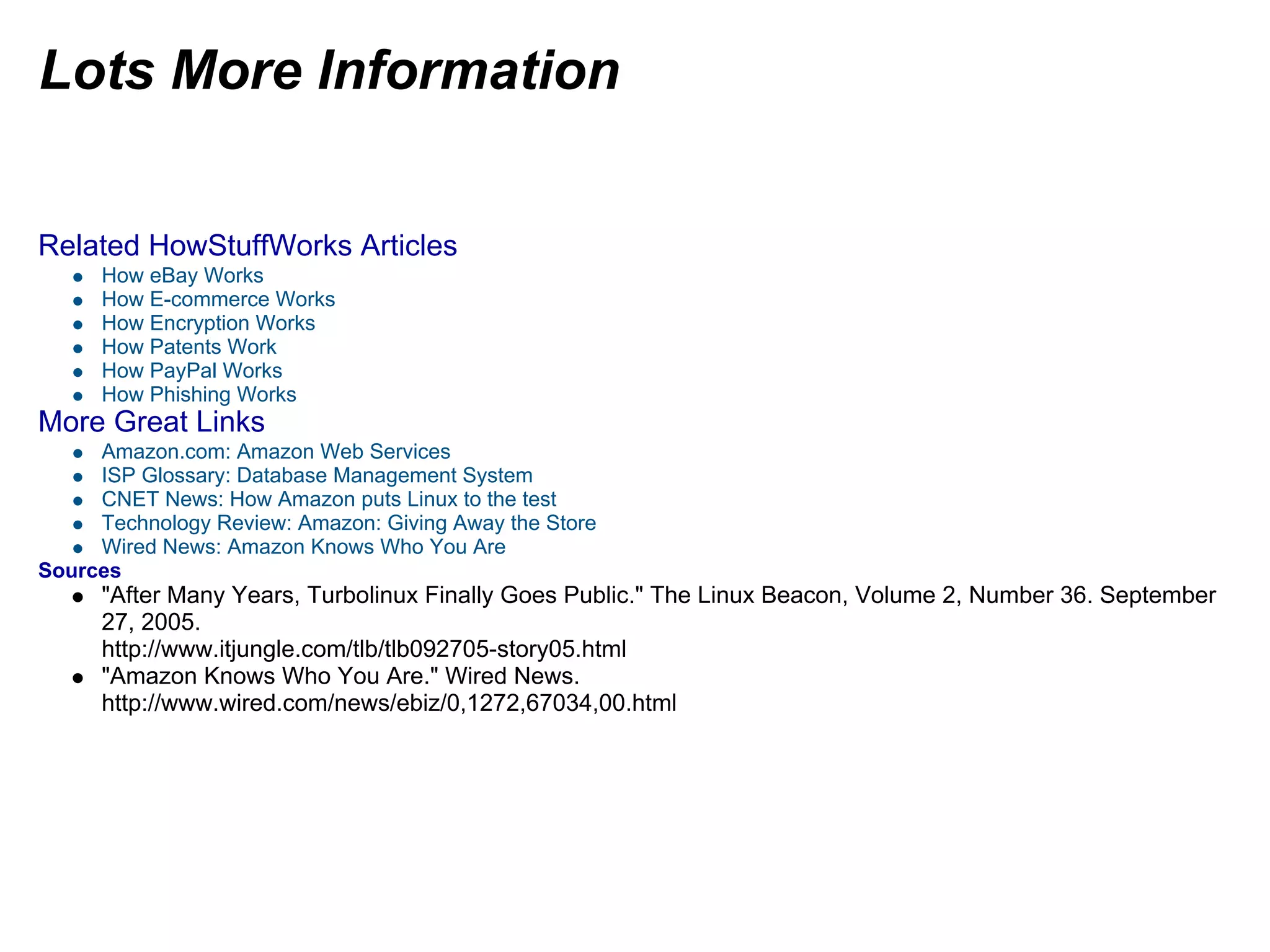 Lots More Information
Related HowStuffWorks Articles
How eBay Works
How E-commerce Works
How Encryption Works
How Patents Work
How PayPal Works
How Phishing Works
More Great Links
Amazon.com: Amazon Web Services
ISP Glossary: Database Management System
CNET News: How Amazon puts Linux to the test
Technology Review: Amazon: Giving Away the Store
Wired News: Amazon Knows Who You Are
Sources
"After Many Years, Turbolinux Finally Goes Public." The Linux Beacon, Volume 2, Number 36. September
27, 2005.
http://www.itjungle.com/tlb/tlb092705-story05.html
"Amazon Knows Who You Are." Wired News.
http://www.wired.com/news/ebiz/0,1272,67034,00.html
 
