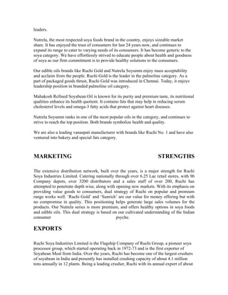 leaders.

Nutrela, the most respected soya foods brand in the country, enjoys sizeable market
share. It has enjoyed the trust of consumers for last 24 years now, and continues to
expand its range to cater to varying needs of its consumers. It has become generic to the
soya category. We have effortlessly strived to educate people about health and goodness
of soya as our firm commitment is to provide healthy solutions to the consumers.

Our edible oils brands like Ruchi Gold and Nutrela Soyumm enjoy mass acceptability
and acclaim from the people. Ruchi Gold is the leader in the palmoline category. As a
part of packaged goods thrust, Ruchi Gold was introduced in Chennai. Today, it enjoys
leadership position in branded palmoline oil category.

Mahakosh Refined Soyabean Oil is known for its purity and premium taste, its nutritional
qualities enhance its health quotient. It contains fats that may help in reducing serum
cholesterol levels and omega-3 fatty acids that protect against heart diseases.

Nutrela Soyumm ranks in one of the most popular oils in the category, and continues to
strive to reach the top position. Both brands symbolize health and quality.

We are also a leading vanaspati manufacturer with brands like Ruchi No. 1 and have also
ventured into bakery and special fats category.



MARKETING                                                             STRENGTHS

The extensive distribution network, built over the years, is a major strength for Ruchi
Soya Industries Limited. Catering nationally through over 6.25 Lac retail stores, with 96
Company depots, over 3200 distributors and a sales staff of over 200, Ruchi has
attempted to penetrate depth wise, along with opening new markets. With its emphasis on
providing value goods to consumers, dual strategy of Ruchi on popular and premium
range works well. ‘Ruchi Gold’ and ‘Sunrich’ are our value for money offering but with
no compromise in quality. This positioning helps generate large sales volumes for the
products. Our Nutrela series is more premium, and offers healthy options in soya foods
and edible oils. This dual strategy is based on our cultivated understanding of the Indian
consumer                                       psyche.

EXPORTS

Ruchi Soya Industries Limited is the Flagship Company of Ruchi Group, a pioneer soya
processor group, which started operating back in 1972-73 and is the first exporter of
Soyabean Meal from India. Over the years, Ruchi has become one of the largest crushers
of soyabean in India and presently has installed crushing capacity of about 4.1 million
tons annually in 12 plants. Being a leading crusher, Ruchi with its annual export of about
 