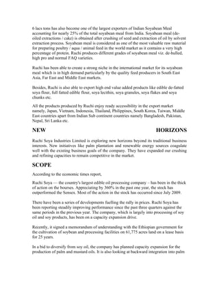 6 lacs tons has also become one of the largest exporters of Indian Soyabean Meal
accounting for nearly 25% of the total soyabean meal from India. Soyabean meal (de-
oiled extractions / cake) is obtained after crushing of seed and extraction of oil by solvent
extraction process. Soyabean meal is considered as one of the most valuable raw material
for preparing poultry / aqua / animal feed in the world market as it contains a very high
percentage of protein. Ruchi produces different grades of soyabean meal viz. de-hulled,
high pro and normal FAQ varieties.

Ruchi has been able to create a strong niche in the international market for its soyabean
meal which is in high demand particularly by the quality feed producers in South East
Asia, Far East and Middle East markets.

Besides, Ruchi is also able to export high end value added products like edible de-fatted
soya flour, full fatted edible flour, soya lecithin, soya granules, soya flakes and soya
chunks etc.
All the products produced by Ruchi enjoy ready accessibility in the export market
namely, Japan, Vietnam, Indonesia, Thailand, Philippines, South Korea, Taiwan, Middle
East countries apart from Indian Sub continent countries namely Bangladesh, Pakistan,
Nepal, Sri Lanka etc.

NEW                                                                       HORIZONS
Ruchi Soya Industries Limited is exploring new horizons beyond its traditional business
interests. New initiatives like palm plantation and renewable energy sources coagulate
well with the existing business goals of the company. They have expanded our crushing
and refining capacities to remain competitive in the market.

SCOPE
According to the economic times report,
Ruchi Soya — the country's largest edible oil processing company – has been in the thick
of action on the bourses. Appreciating by 360% in the past one year, the stock has
outperformed the Sensex. Most of the action in the stock has occurred since July 2009.

There have been a series of developments fuelling the rally in prices. Ruchi Soya has
been reporting steadily improving performance since the past three quarters against the
same periods in the previous year. The company, which is largely into processing of soy
oil and soy products, has been on a capacity expansion drive.

Recently, it signed a memorandum of understanding with the Ethiopian government for
the cultivation of soybean and processing facilities on 61,775 acres land on a lease basis
for 25 years.

In a bid to diversify from soy oil, the company has planned capacity expansion for the
production of palm and mustard oils. It is also looking at backward integration into palm
 