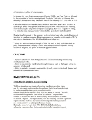oil plantation, resulting in better margins.

In January this year, the company acquired Gemini Edibles and Fats. This was followed
by the acquisition of Andhra-based palm oil firm Palm Tech India in February. The
company's promoters recently hiked their stake in the company to 42.24% from 36.24%.

C Sivasankaran-backed firms have also increased their stake from 6.87% to 9.52% in
Ruchi Soya. These developments further boosted investor confidence in the company.
Notwithstanding the rally in the company's stock price, there is no scope for re-rating.
The stock has only managed to recover most of the gains that were lost in 2008.

Despite the efforts made by the company to diversify into high-value branded business, it
functions as a trading company. The company earns an operating profit margin of 2-3%,
much lower than its peers like KS Oil and JVLAgro industries .

Trading at a price-to-earnings multiple of 15.4, the stock is fairly valued vis-à-vis its
peers. With most of the company's future plans and positive developments already
factored in the price, the upside in the stock appears limited.


OBJECTIVES

- increased efficiencies from strategic resource allocation including rationalizing
distribution networks,
- ability to maximize the brand values through increased scale as the largest edible oils
company in India, and
- ability to capitalize on market opportunities through a more professional, focused and
competitive top management team


INVESTMENT HIGHLIGHTS
From Supply chain to manufacturing

Withfive standalone port based refiners,four standalone crushing plants
and five integrated crushing and refining plants, Ruchi Soya has redesigned
its business model to increase the contribution of its
manufacturing products to 76% from 33% in a period of 6 years. Currently
the manufacturing products contributes 76% and the Company looks
forward to increase the share of manufacturing products to 90% in a span
of another 2-3 years. Over a period of 5 years the company has made significant
expansion and a multifold increase in its refining and crushing capacities
as a conscious move to redesign its business model.
During the period of 6 yrs from 2002-2008, Ruchi had undertaken
substantial expansion plans for increasing its installed capacities to meet
 