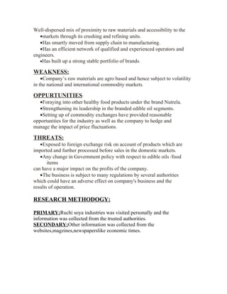 Well-dispersed mix of proximity to raw materials and accessibility to the
   •markets through its crushing and refining units.
   •Has smartly moved from supply chain to manufacturing.
   •Has an efficient network of qualified and experienced operators and
engineers.
   •Has built up a strong stable portfolio of brands.

WEAKNESS:
    •Company’s raw materials are agro based and hence subject to volatility
in the national and international commodity markets.

OPPURTUNITIES:
   •Foraying into other healthy food products under the brand Nutrela.
   •Strengthening its leadership in the branded edible oil segments.
   •Setting up of commodity exchanges have provided reasonable
opportunities for the industry as well as the company to hedge and
manage the impact of price fluctuations.

THREATS:
   •Exposed to foreign exchange risk on account of products which are
imported and further processed before sales in the domestic markets.
   •Any change in Government policy with respect to edible oils /food
       items
can have a major impact on the profits of the company.
   •The business is subject to many regulations by several authorities
which could have an adverse effect on company's business and the
results of operation.

RESEARCH METHODOGY:

PRIMARY:Ruchi soya industries was visited personally and the
information was collected from the trusted authorities.
SECONDARY:Other information was collected from the
websites,magzines,newspaperslike economic times.
 