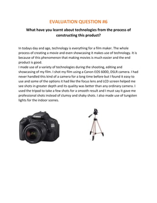 EVALUATION QUESTION #6
What have you learnt about technologies from the process of
constructing this product?
In todays day and age, technology is everything for a film maker. The whole
process of creating a movie and even showcasing it makes use of technology. It is
because of this phenomenon that making movies is much easier and the end
product is good.
I made use of a variety of technologies during the shooting, editing and
showcasing of my film. I shot my film using a Canon EOS 600D, DSLR camera. I had
never handled this kind of a camera for a long time before but I found it easy to
use and some of the options it had like the focus lens and LCD screen helped me
see shots in greater depth and its quality was better than any ordinary camera. I
used the tripod to take a few shots for a smooth result and I must say it gave me
professional shots instead of clumsy and shaky shots. I also made use of tungsten
lights for the indoor scenes.

 