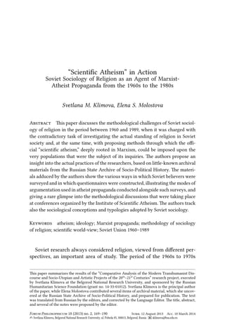 Svetlana M. Klimova, Elena S. Molostova
“Scientiﬁc Atheism” in Action
Soviet Sociology of Religion as an Agent of Marxist-
Atheist Propaganda from the 1960s to the 1980s
A is paper discusses the methodological challenges of Soviet sociol-
ogy of religion in the period between 1960 and 1989, when it was charged with
the contradictory task of investigating the actual standing of religion in Soviet
society and, at the same time, with proposing methods through which the oﬃ-
cial “scientiﬁc atheism,” deeply rooted in Marxism, could be imposed upon the
very populations that were the subject of its inquiries. e authors propose an
insight into the actual practices of the researchers, based on lile-known archival
materials from the Russian State Archive of Socio-Political History. e materi-
als adduced by the authors show the various ways in which Soviet believers were
surveyed and in which questionnaires were constructed, illustrating the modes of
argumentation used in atheist propaganda conducted alongside such surveys, and
giving a rare glimpse into the methodological discussions that were taking place
at conferences organized by the Institute of Scientiﬁc Atheism. e authors track
also the sociological conceptions and typologies adopted by Soviet sociology.
K atheism; ideology; Marxist propaganda; methodology of sociology
of religion; scientiﬁc world-view; Soviet Union 1960–1989
Soviet research always considered religion, viewed from diﬀerent per-
spectives, an important area of study. e period of the 1960s to 1970s
is paper summarizes the results of the “Comparative Analysis of the Modern Transhumanist Dis-
course and Socio-Utopian and Artistic Projects of the 20ᵗʰ–21ˢᵗ Centuries” research project, executed
by Svetlana Klimova at the Belgorod National Research University, and sponsored by the Russian
Humanitarian Science Foundation (grant no. 14-33-01012). Svetlana Klimova is the principal author
of the paper, while Elena Molostova contributed several items of archival material, which she uncov-
ered at the Russian State Archive of Socio-Political History, and prepared for publication. e text
was translated from Russian by the editors, and corrected by the Language Editor. e title, abstract,
and several of the notes were proposed by the editor.
F P 18 (2013) no. 2, 169–190 S. 12 August 2013 A. 10 March 2014
✍ Svetlana Klimova, Belgorod National Research University, ul. Pobeda 85, 308015, Belgorod, Russia 📧 sklimova@bsu.edu.ru
 