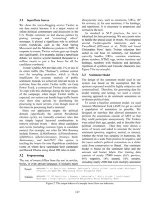3.1 Input/Data Source
We chose the micro-blogging service Twitter as
our data source because it is a major source of
online political commentary and discussion in the
U.S. People comment on and discuss politics by
posting messages and ‘re-tweeting’ others’
messages. It played a significant role in political
events worldwide, such as the Arab Spring
Movement and the Moldovian protests in 2009. In
response to events, Twitter volume goes up sharply
and significantly. For example, during a republican
debate, we receive several hundred thousand to a
million tweets in just a few hours for all the
candidates combined.
Twitter’s public API provides only 1% or less of
its entire traffic (the “firehose”), without control
over the sampling procedure, which is likely
insufficient for accurate analysis of public
sentiment. Instead, we collect all relevant tweets in
real-time from the entire Twitter traffic via Gnip
Power Track, a commercial Twitter data provider.
To cope with this challenge during the later stages
of the campaign, when larger Twitter traffic is
expected, our system can handle huge traffic bursts
over short time periods by distributing the
processing to more servers, even though most of
the times its processing load is minimal.
Since our application targets the political
domain (specifically the current Presidential
election cycle), we manually construct rules that
are simple logical keyword combinations to
retrieve relevant tweets – those about candidates
and events (including common typos in candidate
names). For example, our rules for Mitt Romney
include Romney, @MittRomney, @PlanetRomney,
@MittNews, @believeinromney, #romney, #mitt,
#mittromney, and #mitt2012. Our system is
tracking the tweets for nine Republican candidates
(some of whom have suspended their campaign)
and Barack Obama using about 200 rules in total.
3.2 Preprocessing
The text of tweets differs from the text in articles,
books, or even spoken language. It includes many
idiosyncratic uses, such as emoticons, URLs, RT
for re-tweet, @ for user mentions, # for hashtags,
and repetitions. It is necessary to preprocess and
normalize the text.
As standard in NLP practices, the text is
tokenized for later processing. We use certain rules
to handle the special cases in tweets. We compared
several Twitter-specific tokenizers, such as
TweetMotif (O'Connor et al., 2010) and found
Christopher Potts’ basic Twitter tokenizer best
suited as our base. In summary, our tokenizer
correctly handles URLs, common emoticons,
phone numbers, HTML tags, twitter mentions and
hashtags, numbers with fractions and decimals,
repetition of symbols and Unicode characters (see
Figure 2 for an example).
3.3 Sentiment Model
The design of the sentiment model used in our
system was based on the assumption that the
opinions expressed would be highly subjective and
contextualized. Therefore, for generating data for
model training and testing, we used a crowd-
sourcing approach to do sentiment annotation on
in-domain political data.
To create a baseline sentiment model, we used
Amazon Mechanical Turk (AMT) to get as varied
a population of annotators as possible. We
designed an interface that allowed annotators to
perform the annotations outside of AMT so that
they could participate anonymously. The Turkers
were asked their age, gender, and to describe their
political orientation. Then they were shown a
series of tweets and asked to annotate the tweets'
sentiment (positive, negative, neutral, or unsure),
whether the tweet was sarcastic or humorous, the
sentiment on a scale from positive to negative, and
the tweet author's political orientation on a slider
scale from conservative to liberal. Our sentiment
model is based on the sentiment label and the
sarcasm and humor labels. Our training data
consists of nearly 17000 tweets (16% positive,
56% negative, 18% neutral, 10% unsure),
including nearly 2000 that were multiply annotated
Tweet WAAAAAH!!! RT @politico: Romney: Santorum's 'dirty tricks' could steal Michigan:
http://t.co/qEns1Pmi #MIprimary #tcot #teaparty #GOP
Tokens WAAAAAH !!! RT @politico : Romney : Santorum's ' dirty tricks ' could steal
Michigan : http://politi.co/wYUz7m #MIprimary #tcot #teaparty #GOP
Figure 2. The output tokens of a sample tweet from our tokenizer
117
 