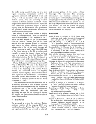 the model using annotated data, we have also
begun conducting correlational analysis of
aggregated sentiment with political events and
news, as well as indicators such as poll and
election results. We are exploring whether
variations in twitter sentiment and tweet volume
are predictive or reflective of real-world events and
news. While this quantitative analysis is part of
ongoing work, we present below some quantitative
and qualitative expert observations indicative of
promising research directions.
One finding is that tweet volume is largely
driven by campaign events. Of the 50 top hourly
intervals between Oct 12, 2011 and Feb 29, 2012,
ranked by tweet volume, all but two correspond
either to President Obama’s State of the Union
address, televised primary debates or moments
when caucus or primary election results were
released. Out of the 100 top hourly intervals, all
but 18 correspond to such events. The 2012 State
of the Union address on Jan 24 is another good
example. It caused the biggest volume we have
seen in a single day since last October, 1.37
million tweets in total for that day. Both positive
and negative tweets for President Obama increased
three to four times comparing to an average day.
During the Republican Primary debate on Jan 19,
2012 in Charleston, NC one of the Republican
candidates, Newt Gingrich, was asked about his
ex-wife at the beginning of the debate. Within
minutes, our dashboard showed his negative
sentiment increase rapidly – it became three times
more negative in just two minutes. This illustrates
how tweet volume and sentiment are extremely
responsive to emerging events in the real world
(Vergeer et al., 2011).
These examples confirm our assessment that it
is especially relevant to offer a system that can
provide real-time analysis during key moments in
the election cycle. As the election continues and
culminates with the presidential vote this
November, we hope that our system will provide
rich insights into the evolution of public sentiment
toward the contenders.
5 Conclusion
We presented a system for real-time Twitter
sentiment analysis of the ongoing 2012 U.S.
presidential election. We use the Twitter “firehose”
and expert-curated rules and keywords to get a full
and accurate picture of the online political
landscape. Our real-time data processing
infrastructure and statistical sentiment model
evaluates public sentiment changes in response to
emerging political events and news as they unfold.
The architecture and method are generic, and can
be easily adopted and extended to other domains
(for instance, we used the system for gauging
sentiments about films and actors surrounding
Oscar nomination and selection).
References
Bollen, J., Mao, H., & Zeng, X. (2011). Twitter mood
predicts the stock market. Journal of Computational
Science, 2(1), 1-8. doi: 10.1016/j.jocs.2010.12.007
Choy, M., Cheong, L. F. M., Ma, N. L., & Koo, P. S.
(2011). A sentiment analysis of Singapore Presidential
Election 2011 using Twitter data with census correction.
González-Ibáñez, R., Muresan, S., & Wacholder, N.
(2011). Identifying Sarcasm in Twitter: A Closer Look.
In Proceedings of the 49th Annual Meeting of the
Association for Computational Linguistics.
IBM. (2012). InfoSphere Streams, from http://www-
01.ibm.com/software/data/infosphere/streams/
Lassen, D. S., & Brown, A. R. (2010). Twitter: The
Electoral Connection? Social Science Computer Review.
O'Connor, B., Krieger, M., & Ahn, D. (2010). TweetMotif:
Exploratory Search and Topic Summarization for
Twitter. In Proceedings of the the Fourth International
AAAI Conference on Weblogs and Social Media,
Washington, DC.
Pang, B., & Lee, L. (2008). Opinion Mining and Sentiment
Analysis. Foundations and Trends in Information
Retrieval, 2(1-2), 1-135. doi: 10.1561/1500000011
Pew Research Center. (2011). 13% of online adults use
Twitter. Retrieved from http://www.pewinternet.org/
~/media//Files/Reports/2011/Twitter%20Update%2020
11.pdf
Tumasjan, A., Sprenger, T. O., Sandner, P. G., & Welpe, I.
M. (2010). Predicting Elections with Twitter: What 140
Characters Reveal about Political Sentiment.
TweetCongress. (2012). Congress Members on Twitter
Retrieved Mar 18, 2012, from
http://tweetcongress.org/members/
Twitter. (2012). What is Twitter Retrieved Mar 18, 2012,
from https://business.twitter.com/en/basics/what-is-
twitter/
Vergeer, M., Hermans, L., & Sams, S. (2011). Is the voter
only a tweet away? Micro blogging during the 2009
European Parliament election campaign in the
Netherlands. First Monday [Online], 16(8).
Zeitzoff, T. (2011). Using Social Media to Measure
Conflict Dynamics. Journal of Conflict Resolution,
55(6), 938-969. doi: 10.1177/0022002711408014
120
 