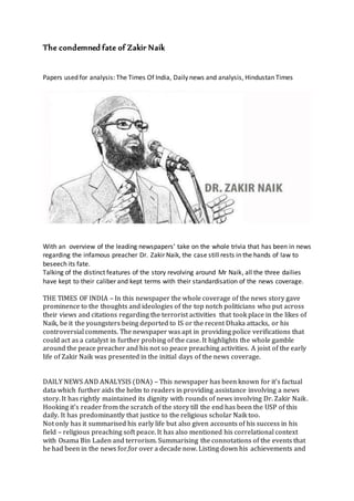The condemned fate of Zakir Naik
Papers used for analysis: The Times Of India, Daily news and analysis, Hindustan Times
With an overview of the leading newspapers’ take on the whole trivia that has been in news
regarding the infamous preacher Dr. Zakir Naik, the case still rests in the hands of law to
beseech its fate.
Talking of the distinct features of the story revolving around Mr Naik, all the three dailies
have kept to their caliber and kept terms with their standardisation of the news coverage.
THE TIMES OF INDIA – In this newspaper the whole coverage of the news story gave
prominence to the thoughts and ideologies of the top notch politicians who put across
their views and citations regarding the terrorist activities that took place in the likes of
Naik, be it the youngsters being deported to IS or the recent Dhaka attacks, or his
controversial comments. The newspaper was apt in providing police verifications that
could act as a catalyst in further probing of the case. It highlights the whole gamble
around the peace preacher and his not so peace preaching activities. A joist of the early
life of Zakir Naik was presented in the initial days of the news coverage.
DAILY NEWS AND ANALYSIS (DNA) – This newspaper has been known for it's factual
data which further aids the helm to readers in providing assistance involving a news
story. It has rightly maintained its dignity with rounds of news involving Dr. Zakir Naik.
Hooking it's reader from the scratch of the story till the end has been the USP of this
daily. It has predominantly that justice to the religious scholar Naik too.
Not only has it summarised his early life but also given accounts of his success in his
field – religious preaching soft peace. It has also mentioned his correlational context
with Osama Bin Laden and terrorism. Summarising the connotations of the events that
he had been in the news for,for over a decade now. Listing down his achievements and
 