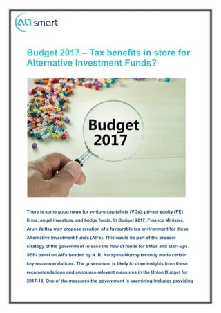 Budget 2017 – Tax benefits in store for
Alternative Investment Funds?
There is some good news for venture capitalists (VCs), private equity (PE)
firms, angel investors, and hedge funds. In Budget 2017, Finance Minister,
Arun Jaitley may propose creation of a favourable tax environment for these
Alternative Investment Funds (AIFs). This would be part of the broader
strategy of the government to ease the flow of funds for SMEs and start-ups.
SEBI panel on AIFs headed by N. R. Narayana Murthy recently made certain
key recommendations. The government is likely to draw insights from these
recommendations and announce relevant measures in the Union Budget for
2017-18. One of the measures the government is examining includes providing
 
