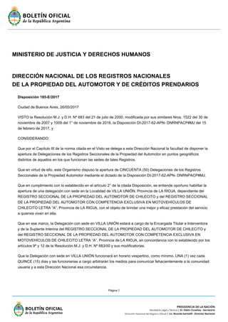 Página 1
MINISTERIO DE JUSTICIA Y DERECHOS HUMANOS
DIRECCIÓN NACIONAL DE LOS REGISTROS NACIONALES
DE LA PROPIEDAD DEL AUTOMOTOR Y DE CRÉDITOS PRENDARIOS
Disposición 185-E/2017
Ciudad de Buenos Aires, 26/05/2017
VISTO la Resolución M.J. y D.H. Nº 683 del 21 de julio de 2000, modificada por sus similares Nros. 1522 del 30 de
noviembre de 2007 y 1009 del 1° de noviembre de 2016, la Disposición DI-2017-62-APN- DNRNPACP#MJ del 15
de febrero de 2017, y
CONSIDERANDO:
Que por el Capítulo III de la norma citada en el Visto se delega a esta Dirección Nacional la facultad de disponer la
apertura de Delegaciones de los Registros Seccionales de la Propiedad del Automotor en puntos geográficos
distintos de aquellos en los que funcionan las sedes de tales Registros.
Que en virtud de ello, este Organismo dispuso la apertura de CINCUENTA (50) Delegaciones de los Registros
Seccionales de la Propiedad Automotor mediante el dictado de la Disposición DI-2017-62-APN- DNRNPACP#MJ.
Que en cumplimiento con lo establecido en el artículo 2° de la citada Disposición, se entiende oportuno habilitar la
apertura de una delegación con sede en la Localidad de VILLA UNIÓN, Provincia de LA RIOJA, dependiente del
REGISTRO SECCIONAL DE LA PROPIEDAD DEL AUTOMOTOR DE CHILECITO y del REGISTRO SECCIONAL
DE LA PROPIEDAD DEL AUTOMOTOR CON COMPETENCIA EXCLUSIVA EN MOTOVEHÍCULOS DE
CHILECITO LETRA “A”, Provincia de LA RIOJA, con el objeto de brindar una mejor y eficaz prestación del servicio
a quienes viven en ella.
Que en ese marco, la Delegación con sede en VILLA UNIÓN estará a cargo de la Encargada Titular e Interventora
y de la Suplente Interina del REGISTRO SECCIONAL DE LA PROPIEDAD DEL AUTOMOTOR DE CHILECITO y
del REGISTRO SECCIONAL DE LA PROPIEDAD DEL AUTOMOTOR CON COMPETENCIA EXCLUSIVA EN
MOTOVEHÍCULOS DE CHILECITO LETRA “A”, Provincia de LA RIOJA, en concordancia con lo establecido por los
artículos 9º y 12 de la Resolución M.J. y D.H. Nº 683/00 y sus modificatorias.
Que la Delegación con sede en VILLA UNIÓN funcionará en horario vespertino, como mínimo, UNA (1) vez cada
QUINCE (15) días y las funcionarias a cargo arbitrarán los medios para comunicar fehacientemente a la comunidad
usuaria y a esta Dirección Nacional esa circunstancia.
 