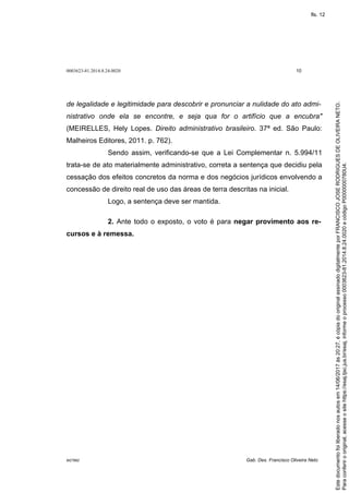 0003623-81.2014.8.24.0020 10
M27892 Gab. Des. Francisco Oliveira Neto
de legalidade e legitimidade para descobrir e pronunciar a nulidade do ato admi-
nistrativo onde ela se encontre, e seja qua for o artifício que a encubra"
(MEIRELLES, Hely Lopes. Direito administrativo brasileiro. 37ª ed. São Paulo:
Malheiros Editores, 2011. p. 762).
Sendo assim, verificando-se que a Lei Complementar n. 5.994/11
trata-se de ato materialmente administrativo, correta a sentença que decidiu pela
cessação dos efeitos concretos da norma e dos negócios jurídicos envolvendo a
concessão de direito real de uso das áreas de terra descritas na inicial.
Logo, a sentença deve ser mantida.
2. Ante todo o exposto, o voto é para negar provimento aos re-
cursos e à remessa.
Paraconferirooriginal,acesseositehttps://esaj.tjsc.jus.br/esaj,informeoprocesso0003623-81.2014.8.24.0020ecódigoP0000000780U4.
Estedocumentofoiliberadonosautosem14/06/2017às20:27,écópiadooriginalassinadodigitalmenteporFRANCISCOJOSERODRIGUESDEOLIVEIRANETO.
fls. 12
 