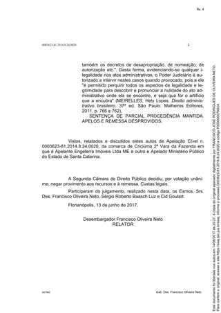 0003623-81.2014.8.24.0020 2
M27892 Gab. Des. Francisco Oliveira Neto
também os decretos de desapropriação, de nomeação, de
autorização etc.". Desta forma, evidenciando-se qualquer i-
legalidade nos atos administrativos, o Poder Judiciário é au-
torizado a intervir nestes casos quando provocado, pois a ele
"é permitido perquirir todos os aspectos de legalidade e le-
gitimidade para descobrir e pronunciar a nulidade do ato ad-
ministrativo onde ela se encontre, e seja qua for o artifício
que a encubra" (MEIRELLES, Hely Lopes. Direito adminis-
trativo brasileiro. 37ª ed. São Paulo: Malheiros Editores,
2011. p. 766 e 762).
SENTENÇA DE PARCIAL PROCEDÊNCIA MANTIDA.
APELOS E REMESSA DESPROVIDOS.
Vistos, relatados e discutidos estes autos de Apelação Cível n.
0003623-81.2014.8.24.0020, da comarca de Criciúma 2ª Vara da Fazenda em
que é Apelante Engeterra Imóveis Ltda ME e outro e Apelado Ministério Público
do Estado de Santa Catarina.
A Segunda Câmara de Direito Público decidiu, por votação unâni-
me, negar provimento aos recursos e à remessa. Custas legais.
Participaram do julgamento, realizado nesta data, os Exmos. Srs.
Des. Francisco Oliveira Neto, Sérgio Roberto Baasch Luz e Cid Goulart.
Florianópolis, 13 de junho de 2017.
Desembargador Francisco Oliveira Neto
RELATOR
Paraconferirooriginal,acesseositehttps://esaj.tjsc.jus.br/esaj,informeoprocesso0003623-81.2014.8.24.0020ecódigoP0000000780U4.
Estedocumentofoiliberadonosautosem14/06/2017às20:27,écópiadooriginalassinadodigitalmenteporFRANCISCOJOSERODRIGUESDEOLIVEIRANETO.
fls. 4
 