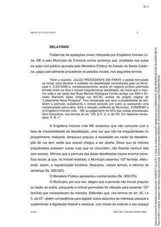 0003623-81.2014.8.24.0020 3
M27892 Gab. Des. Francisco Oliveira Neto
RELATÓRIO
Tratam-se de apelações cíveis interposta por Engeterra Imóveis Lt-
da. ME e pelo Município de Criciúma contra sentença que, prolatada nos autos
da ação civil pública ajuizada pelo Ministério Público do Estado de Santa Catari-
na, julgou parcialmente procedente os pedidos iniciais, nos seguintes termos:
"Ante o exposto, JULGO PROCEDENTE EM PARTE o pedido formulado
na inicial, para declarar a nulidade da desafetação concretizada pela Lei Muni-
cipal n. 5.337/2009 e, consequentemente, excluir do negócio jurídico (permuta)
firmado entre os réus o imóvel irregularmente desafetado, de modo que o mes-
mo volte a ser parte das Ruas Manoel Rodrigues Ferrão (antiga rua 406) e Er-
nesto Bianchini Góes (antiga rua 407-D), ambas do projeto original do
"Loteamento Nova Próspera". Fica ressalvada aos réus a possibilidade de adi-
tarem a permuta, substituindo o imóvel excluído por outro ou pactuando uma
compensação pecuniária. Ante a isenção conferida ao Município, CONDENO a
ré Engeterra Imóveis Ltda. - ME ao pagamento de 50% das custas processuais.
Sem honorários, nos termos do art. 128, § 5º, II, a, da CR. Em reexame neces-
sário. P. R. I."
A Engeterra Imóveis Ltda ME sustentou que não concorda com a
tese de impossibilidade de desafetação, uma vez que não há irregularidades no
procedimento realizado, tampouco prejuízo à sociedade em razão da desafeta-
ção de rua sem saída que sequer chegou a ser aberta. Disse que os imóveis
prejudicados possuem outras ruas que os circundam, não ficando nenhum lote
sem acesso. Afirmou que a permuta das áreas desafetadas trouxe enorme bene-
fício social, já que, no imóvel recebido, o Município assentou 127 famílias, efetu-
ando, assim, a regularização fundiária. Requereu, nestes termos, a reforma da
sentença (fls. 356/362).
O Ministério Público apresentou contrarrazões (fls. 365/379).
O Município, por sua vez, alegou que a permuta não trouxe prejuízo
ou lesão ao erário, porquanto o imóvel permutado foi utilizado para assentar 127
famílias que necessitavam de moradia. Defendeu que, nos termos do art. 30, I e
II, da CF, detém competência para legislar sobre assuntos de interesse pessoal e
suplementar a legislação federal e estadual, com intuito de ordenar o seu espaço
Paraconferirooriginal,acesseositehttps://esaj.tjsc.jus.br/esaj,informeoprocesso0003623-81.2014.8.24.0020ecódigoP0000000780U4.
Estedocumentofoiliberadonosautosem14/06/2017às20:27,écópiadooriginalassinadodigitalmenteporFRANCISCOJOSERODRIGUESDEOLIVEIRANETO.
fls. 5
 