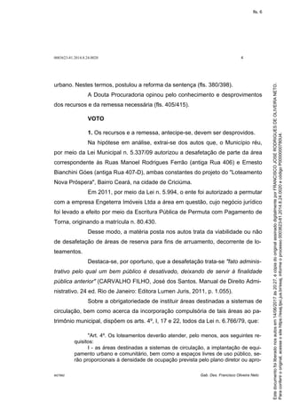 0003623-81.2014.8.24.0020 4
M27892 Gab. Des. Francisco Oliveira Neto
urbano. Nestes termos, postulou a reforma da sentença (fls. 380/398).
A Douta Procuradoria opinou pelo conhecimento e desprovimentos
dos recursos e da remessa necessária (fls. 405/415).
VOTO
1. Os recursos e a remessa, antecipe-se, devem ser desprovidos.
Na hipótese em análise, extrai-se dos autos que, o Município réu,
por meio da Lei Municipal n. 5.337/09 autorizou a desafetação de parte da área
correspondente às Ruas Manoel Rodrigues Ferrão (antiga Rua 406) e Ernesto
Bianchini Góes (antiga Rua 407-D), ambas constantes do projeto do "Loteamento
Nova Próspera", Bairro Ceará, na cidade de Criciúma.
Em 2011, por meio da Lei n. 5.994, o ente foi autorizado a permutar
com a empresa Engeterra Imóveis Ltda a área em questão, cujo negócio jurídico
foi levado a efeito por meio da Escritura Pública de Permuta com Pagamento de
Torna, originando a matrícula n. 80.430.
Desse modo, a matéria posta nos autos trata da viabilidade ou não
de desafetação de áreas de reserva para fins de arruamento, decorrente de lo-
teamentos.
Destaca-se, por oportuno, que a desafetação trata-se "fato adminis-
trativo pelo qual um bem público é desativado, deixando de servir à finalidade
pública anterior" (CARVALHO FILHO, José dos Santos. Manual de Direito Admi-
nistrativo. 24 ed. Rio de Janeiro: Editora Lumen Juris, 2011, p. 1.055).
Sobre a obrigatoriedade de instituir áreas destinadas a sistemas de
circulação, bem como acerca da incorporação compulsória de tais áreas ao pa-
trimônio municipal, dispõem os arts. 4º, I, 17 e 22, todos da Lei n. 6.766/79, que:
"Art. 4º. Os loteamentos deverão atender, pelo menos, aos seguintes re-
quisitos:
I - as áreas destinadas a sistemas de circulação, a implantação de equi-
pamento urbano e comunitário, bem como a espaços livres de uso público, se-
rão proporcionais à densidade de ocupação prevista pelo plano diretor ou apro-
Paraconferirooriginal,acesseositehttps://esaj.tjsc.jus.br/esaj,informeoprocesso0003623-81.2014.8.24.0020ecódigoP0000000780U4.
Estedocumentofoiliberadonosautosem14/06/2017às20:27,écópiadooriginalassinadodigitalmenteporFRANCISCOJOSERODRIGUESDEOLIVEIRANETO.
fls. 6
 