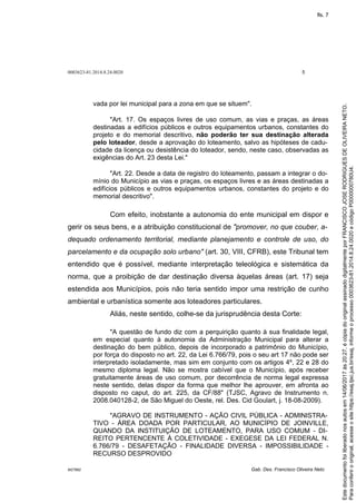 0003623-81.2014.8.24.0020 5
M27892 Gab. Des. Francisco Oliveira Neto
vada por lei municipal para a zona em que se situem".
"Art. 17. Os espaços livres de uso comum, as vias e praças, as áreas
destinadas a edifícios públicos e outros equipamentos urbanos, constantes do
projeto e do memorial descritivo, não poderão ter sua destinação alterada
pelo loteador, desde a aprovação do loteamento, salvo as hipóteses de cadu-
cidade da licença ou desistência do loteador, sendo, neste caso, observadas as
exigências do Art. 23 desta Lei."
"Art. 22. Desde a data de registro do loteamento, passam a integrar o do-
mínio do Município as vias e praças, os espaços livres e as áreas destinadas a
edifícios públicos e outros equipamentos urbanos, constantes do projeto e do
memorial descritivo".
Com efeito, inobstante a autonomia do ente municipal em dispor e
gerir os seus bens, e a atribuição constitucional de "promover, no que couber, a-
dequado ordenamento territorial, mediante planejamento e controle de uso, do
parcelamento e da ocupação solo urbano" (art. 30, VIII, CFRB), este Tribunal tem
entendido que é possível, mediante interpretação teleológica e sistemática da
norma, que a proibição de dar destinação diversa àquelas áreas (art. 17) seja
estendida aos Municípios, pois não teria sentido impor uma restrição de cunho
ambiental e urbanística somente aos loteadores particulares.
Aliás, neste sentido, colhe-se da jurisprudência desta Corte:
"A questão de fundo diz com a perquirição quanto à sua finalidade legal,
em especial quanto à autonomia da Administração Municipal para alterar a
destinação do bem público, depois de incorporado a patrimônio do Município,
por força do disposto no art. 22, da Lei 6.766/79, pois o seu art 17 não pode ser
interpretado isoladamente, mas sim em conjunto com os artigos 4º, 22 e 28 do
mesmo diploma legal. Não se mostra cabível que o Município, após receber
gratuitamente áreas de uso comum, por decorrência de norma legal expressa
neste sentido, delas dispor da forma que melhor lhe aprouver, em afronta ao
disposto no caput, do art. 225, da CF/88" (TJSC, Agravo de Instrumento n.
2008.040128-2, de São Miguel do Oeste, rel. Des. Cid Goulart, j. 18-08-2009).
"AGRAVO DE INSTRUMENTO - AÇÃO CIVIL PÚBLICA - ADMINISTRA-
TIVO - ÁREA DOADA POR PARTICULAR, AO MUNICÍPIO DE JOINVILLE,
QUANDO DA INSTITUIÇÃO DE LOTEAMENTO, PARA USO COMUM - DI-
REITO PERTENCENTE À COLETIVIDADE - EXEGESE DA LEI FEDERAL N.
6.766/79 - DESAFETAÇÃO - FINALIDADE DIVERSA - IMPOSSIBILIDADE -
RECURSO DESPROVIDO
Paraconferirooriginal,acesseositehttps://esaj.tjsc.jus.br/esaj,informeoprocesso0003623-81.2014.8.24.0020ecódigoP0000000780U4.
Estedocumentofoiliberadonosautosem14/06/2017às20:27,écópiadooriginalassinadodigitalmenteporFRANCISCOJOSERODRIGUESDEOLIVEIRANETO.
fls. 7
 