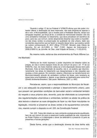 0003623-81.2014.8.24.0020 6
M27892 Gab. Des. Francisco Oliveira Neto
'Quando o artigo 17 da Lei Federal nº 6766/79 afirma que não pode o lo-
teador alterar a destinação da área reservada, não está dirigindo-se apenas a
ele e sim, à Municipalidade, que a recebe para a finalidade descrita, sendo sua
obrigação respeitar, por força de lei, a vontade do mencionado loteador. Ele cria
uma verdadeira instituição no loteamento, que deve prevalecer em benefício do
povo, para seu uso comum, sendo despiciendo dissertar aqui sobre a importân-
cia das áreas verdes na preservação da qualidade da vida urbana, dado aos
constantes argumentos que se fazem a respeito desse tema, que acabou sendo
de notório conhecimento (fl. 261)' (REsp 77721/SP, Ministro João Otávio de
Noronha, DJ em 24.3.2003, p. 164)'' (TJSC, Agravo de Instrumento n.
2008.019061-9, de Joinville, rel. Des. José Volpato de Souza, j. 11-03-2010).
No mesmo norte, extrai-se dos ensinamentos de Paulo Affonso Le-
me Machado:
“Retirou-se de modo expresso o poder dispositivo do loteador sobre as
praças, as vias e outros espaços livres de uso comum do povo ( art. 17 da Lei
6766/79), mas, de modo implícito vedou-se a livre disposição desses bens pelo
Município. Este só teria liberdade de escolha, isto é, só poderia agir discricio-
nariamente nas áreas do loteamento que desapropriasse e não naquelas que
recebeu a título gratuito. Do contrário, estaria o Município se transformando em
Município-loteador através de verdadeiro confisco de áreas, pois receberia as
áreas para uma finalidade e, depois, a seu talante as destinaria para outros fins”
(Direito Ambiental Brasileiro. São paulo: Malheiros, 2001, p. 400).
Percebe-se, assim, que a responsabilidade do Município de fiscali-
zar o uso adequado da propriedade e planejar o desenvolvimento urbano, para
que possam ser garantidas condições de bem-estar social e ambiental também
diz respeito a seus próprios atos, devendo, para dar efetividade ao cumprimento
das regulamentações urbanísticas e ambientais, também se abster da prática de
atos lesivos e observar as suas obrigações de fazer ou não fazer insculpidas na
legislação, incluindo aí preservar as áreas verdes e de equipamentos comunitá-
rios, visando cumprir o disposto no art. 225, da Constituição Federal:
“Art. 225. Todos têm direito ao meio ambiente ecologicamente equilibrado,
bem de uso comum do povo e essencial à sadia qualidade de vida, impondo-se
ao Poder Público e à coletividade o dever de defendê-lo e preservá- lo para as
presentes e futuras gerações.”
Desta forma, ainda que a destinação diversa da área tenha sido
Paraconferirooriginal,acesseositehttps://esaj.tjsc.jus.br/esaj,informeoprocesso0003623-81.2014.8.24.0020ecódigoP0000000780U4.
Estedocumentofoiliberadonosautosem14/06/2017às20:27,écópiadooriginalassinadodigitalmenteporFRANCISCOJOSERODRIGUESDEOLIVEIRANETO.
fls. 8
 