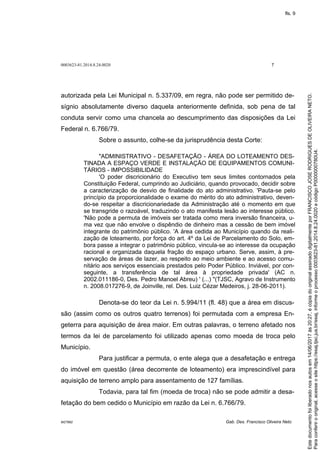 0003623-81.2014.8.24.0020 7
M27892 Gab. Des. Francisco Oliveira Neto
autorizada pela Lei Municipal n. 5.337/09, em regra, não pode ser permitido de-
sígnio absolutamente diverso daquela anteriormente definida, sob pena de tal
conduta servir como uma chancela ao descumprimento das disposições da Lei
Federal n. 6.766/79.
Sobre o assunto, colhe-se da jurisprudência desta Corte:
"ADMINISTRATIVO - DESAFETAÇÃO - ÁREA DO LOTEAMENTO DES-
TINADA A ESPAÇO VERDE E INSTALAÇÃO DE EQUIPAMENTOS COMUNI-
TÁRIOS - IMPOSSIBILIDADE
'O poder discricionário do Executivo tem seus limites contornados pela
Constituição Federal, cumprindo ao Judiciário, quando provocado, decidir sobre
a caracterização de desvio de finalidade do ato administrativo. 'Pauta-se pelo
princípio da proporcionalidade o exame do mérito do ato administrativo, deven-
do-se respeitar a discricionariedade da Administração até o momento em que
se transgride o razoável, traduzindo o ato manifesta lesão ao interesse público.
'Não pode a permuta de imóveis ser tratada como mera inversão financeira, u-
ma vez que não envolve o dispêndio de dinheiro mas a cessão de bem imóvel
integrante do patrimônio público. 'A área cedida ao Município quando da reali-
zação de loteamento, por força do art. 4º da Lei de Parcelamento do Solo, em-
bora passe a integrar o patrimônio público, vincula-se ao interesse da ocupação
racional e organizada daquela fração do espaço urbano. Serve, assim, à pre-
servação de áreas de lazer, ao respeito ao meio ambiente e ao acesso comu-
nitário aos serviços essenciais prestados pelo Poder Público. Inviável, por con-
seguinte, a transferência de tal área à propriedade privada' (AC n.
2002.011186-0, Des. Pedro Manoel Abreu) ' (...) "(TJSC, Agravo de Instrumento
n. 2008.017276-9, de Joinville, rel. Des. Luiz Cézar Medeiros, j. 28-06-2011).
Denota-se do teor da Lei n. 5.994/11 (fl. 48) que a área em discus-
são (assim como os outros quatro terrenos) foi permutada com a empresa En-
geterra para aquisição de área maior. Em outras palavras, o terreno afetado nos
termos da lei de parcelamento foi utilizado apenas como moeda de troca pelo
Município.
Para justificar a permuta, o ente alega que a desafetação e entrega
do imóvel em questão (área decorrente de loteamento) era imprescindível para
aquisição de terreno amplo para assentamento de 127 famílias.
Todavia, para tal fim (moeda de troca) não se pode admitir a desa-
fetação do bem cedido o Município em razão da Lei n. 6.766/79.
Paraconferirooriginal,acesseositehttps://esaj.tjsc.jus.br/esaj,informeoprocesso0003623-81.2014.8.24.0020ecódigoP0000000780U4.
Estedocumentofoiliberadonosautosem14/06/2017às20:27,écópiadooriginalassinadodigitalmenteporFRANCISCOJOSERODRIGUESDEOLIVEIRANETO.
fls. 9
 