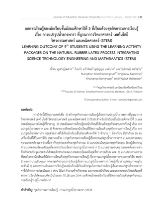 Journal of Education Naresuan University Vol.19 No.1 January – March 2017 | 23
ผลการเรียนรู้ของนักเรียนชั้นมัธยมศึกษาปีที่ 3 ที่เรียนด้วยชุดกิจกรรมการเรียนรู้
เรื่อง การแปรรูปน้้ายางพารา ที่บูรณาการวิทยาศาสตร์ เทคโนโลยี
วิศวกรรมศาสตร์ และคณิตศาสตร์ (STEM)
LEARNING OUTCOME OF 9th
STUDENTS USING THE LEARNING ACTIVITY
PACKAGES ON THE NATURAL RUBBER LATEX PROCESS INTEGRATING
SCIENCE TECHNOLOGY ENGINEERING AND MATHEMATICS (STEM)
น้ำฝน คูเจริญไพศำล1*
กิ่งแก้ว แก้วทิพย์2
คุณัญญำ นงค์นวล3
และปิยลักษณ์ หะริตวัน4
Numphon Koocharoenpisal1*
Kingkaew Kaewthip2
Khunanya Nongnuan3
and Piyaluk Haritawan4
1,2,3,4คณะวิทยำศำสตร์ มหำวิทยำลัยศรีนครินทรวิโรฒ
1,2,3,4Faculty of Science, Srinakharinwirot University, Bangkok, 10110, Thailand
*Corresponding Author, E-mail: numphonk@gmail.com
บทคัดย่อ
กำรวิจัยนีมีวัตถุประสงค์เพื่อ 1) สร้ำงชุดกิจกรรมกำรเรียนรู้เรื่องกำรแปรรูปน้ำยำงพำรำที่บูรณำกำร
วิทยำศำสตร์ เทคโนโลยี วิศวกรรมศำสตร์ และคณิตศำสตร์ (STEM) ส้ำหรับนักเรียนชันมัธยมศึกษำปีที่ 3 และ
ประเมินคุณภำพโดยผู้เชี่ยวชำญ 2) ประเมินผลกำรเรียนรู้ของนักเรียนที่เรียนด้วยชุดกิจกรรมกำรเรียนรู้ เรื่อง กำร
แปรรูปน้ำยำงพำรำฯ และ 3) ศึกษำควำมพึงพอใจของนักเรียนที่มีต่อกำรเรียนด้วยชุดกิจกรรมกำรเรียนรู้ เรื่อง กำร
แปรรูปน้ำยำงพำรำฯ กลุ่มตัวอย่ำงที่ใช้เป็นนักเรียนชันมัธยมศึกษำปีที่ 3 จ้ำนวน 1 ห้องเรียน มีนักเรียน 26 คน
เครื่องมือที่ใช้ในกำรวิจัย ประกอบด้วย 1) ชุดกิจกรรมกำรเรียนรู้เรื่องกำรแปรรูปน้ำยำงพำรำฯ 2) แบบตรวจสอบ
ควำมสอดคล้องระหว่ำงเนือหำกับจุดประสงค์ของชุดกิจกรรม 3) แบบประเมินคุณภำพชุดกิจกรรม โดยผู้เชี่ยวชำญ
4) แบบทดสอบวัดผลสัมฤทธิ์ทำงกำรเรียนเรื่องกำรแปรรูปน้ำยำงพำรำฯ 5) แบบตรวจสอบควำมสอดคล้องระหว่ำง
ข้อค้ำถำมกับจุดประสงค์เชิงพฤติกรรมของแบบทดสอบวัดผลสัมฤทธิ์ทำงกำรเรียน และ 6) แบบสอบถำมควำม
พึงพอใจของนักเรียนที่มีต่อกำรเรียนด้วยชุดกิจกรรมกำรเรียนรู้ เรื่องกำรแปรรูปน้ำยำงพำรำฯ ผลกำรวิจัย พบว่ำ
1) ผลกำรประเมินคุณภำพของชุดกิจกรรมกำรเรียนรู้เรื่องกำรแปรรูปน้ำยำงพำรำฯ โดยผู้เชี่ยวชำญมีคุณภำพอยู่ใน
ระดับดี 2) ผลกำรประเมินผลกำรเรียนรู้ของนักเรียนที่เรียนด้วยชุดกิจกรรมกำรเรียนรู้เรื่องกำรแปรรูปน้ำยำงพำรำ
ฯ ซึ่งได้จำกกำรประเมินผล 3 ส่วน ได้แก่ ค้ำถำมท้ำยกิจกรรม ผลงำนของนักเรียน และแบบทดสอบวัดผลสัมฤทธิ์
ทำงกำรเรียนได้คะแนนคิดเป็นร้อยละ 70.18 และ 3) ควำมพึงพอใจของนักเรียนที่มีต่อกำรเรียนด้วยชุดกิจกรรม
กำรเรียนรู้ฯ อยู่ในระดับมำก
ค้าส้าคัญ: ชุดกิจกรรมกำรเรียนรู้ กำรแปรรูปน้ำยำงพำรำ STEM
 