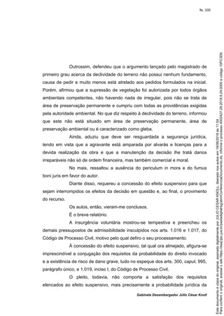 Gabinete Desembargador Júlio César Knoll
Outrossim, defendeu que o argumento lançado pelo magistrado de
primeiro grau acerca da declividade do terreno não possui nenhum fundamento,
causa de pedir e muito menos está atrelado aos pedidos formulados na inicial.
Porém, afirmou que a supressão de vegetação foi autorizada por todos órgãos
ambientais competentes, não havendo nada de irregular, pois não se trata de
área de preservação permanente e cumpriu com todas as providências exigidas
pela autoridade ambiental. No que diz respeito à declividade do terreno, informou
que este não está situado em área de preservação permanente, área de
preservação ambiental ou é caracterizado como gleba.
Ainda, aduziu que deve ser resguardada a segurança jurídica,
tendo em vista que a agravante está amparada por alvarás e licenças para a
devida realização da obra e que a manutenção da decisão lhe tratá danos
irreparáveis não só de ordem financeira, mas também comercial e moral.
No mais, ressaltou a ausência do periculum in mora e do fumus
boni juris em favor do autor.
Diante disso, requereu a concessão do efeito suspensivo para que
sejam interrompidos os efeitos da decisão em questão e, ao final, o provimento
do recurso.
Os autos, então, vieram-me conclusos.
É o breve relatório.
A insurgência voluntária mostrou-se tempestiva e preencheu os
demais pressupostos de admissibilidade insculpidos nos arts. 1.016 e 1.017, do
Código de Processo Civil, motivo pelo qual defiro o seu processamento.
À concessão do efeito suspensivo, tal qual ora almejado, afigura-se
imprescindível a conjugação dos requisitos da probabilidade do direito invocado
e a existência de risco de dano grave, tudo no espeque dos arts. 300, caput, 995,
parágrafo único, e 1.019, inciso I, do Código de Processo Civil.
O pleito, todavia, não comporta a satisfação dos requisitos
elencados ao efeito suspensivo, mais precisamente a probabilidade jurídica da
Paraconferirooriginal,acesseositehttps://esaj.tjsc.jus.br/pastadigital/sg/abrirConferenciaDocumento.do,informeoprocesso4002427-29.2018.8.24.0000ecódigo10FC3D9.
Estedocumentoécópiadooriginal,assinadodigitalmenteporJULIOCESARKNOLL,liberadonosautosem19/06/2018às11:54.
fls. 335
 